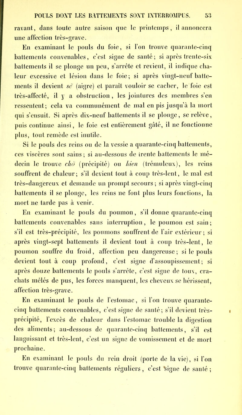 ravant, dans toute autre saison que le printemps, il annoncera une affection très-grave. En examinant le pouls du foie, si Ton trouve quarante-cinq battements convenables, c’est signe de santé ; si après trente-six battements il se plonge un peu, s’arrête et revient, il indique cha- leur excessive et lésion dans le foie ; si après vingt-neuf batte- ments il devient se (aigre) et paraît vouloir se cacher, le foie est très-affecté, il y a obstruction , les jointures des membres s’en ressentent; cela va communément de mal en pis jusqu’à la mort qui s’ensuit. Si après dix-neuf battements il se plonge, se relève, puis continue ainsi, le foie est entièrement gâté, il ne fonctionne plus, tout remède est inutile. Si le pouls des reins ou de la vessie a quarante-cinq battements, ces viscères sont sains ; si au-dessous de trente battements le mé- decin le trouve chô (précipité) ou bien (trémuleux), les reins souffrent de chaleur; s’il devient tout à coup très-lent, le mal est très-dangereux et demande un prompt secours ; si après vingt-cinq battements il se plonge, les reins 11e font plus leurs fonctions, la mort ne tarde pas à venir. En examinant le pouls du poumon, s’il donne quarante-cinq battements convenables sans interruption, le poumon est sain ; s’il est très-précipité, les poumons souffrent de l’air extérieur; si après vingt-sept battements il devient tout à coup très-lent, le poumon souffre du froid, affection peu dangereuse; si le pouls devient tout à coup profond, c’est signe d’assoupissement; si après douze battements le pouls s’arrête, c’est signe de toux, cra- chats mêlés de pus, les forces manquent, les cheveux se hérissent, affection très-grave. En examinant le pouls de l’estomac, si l’on trouve quarante- cinq battements convenables, c’est signe de santé; s’il devient très- précipité, l’excès de chaleur dans l’estomac trouble la digestion des aliments; au-dessous de quarante-cinq battements, s’il est languissant et très-lent, c’est un signe de vomissement et de mort prochaine. En examinant le pouls du rein droit (porte de la vie), si l’on trouve quarante-cinq battements réguliers , c’est Vigile de santé ;