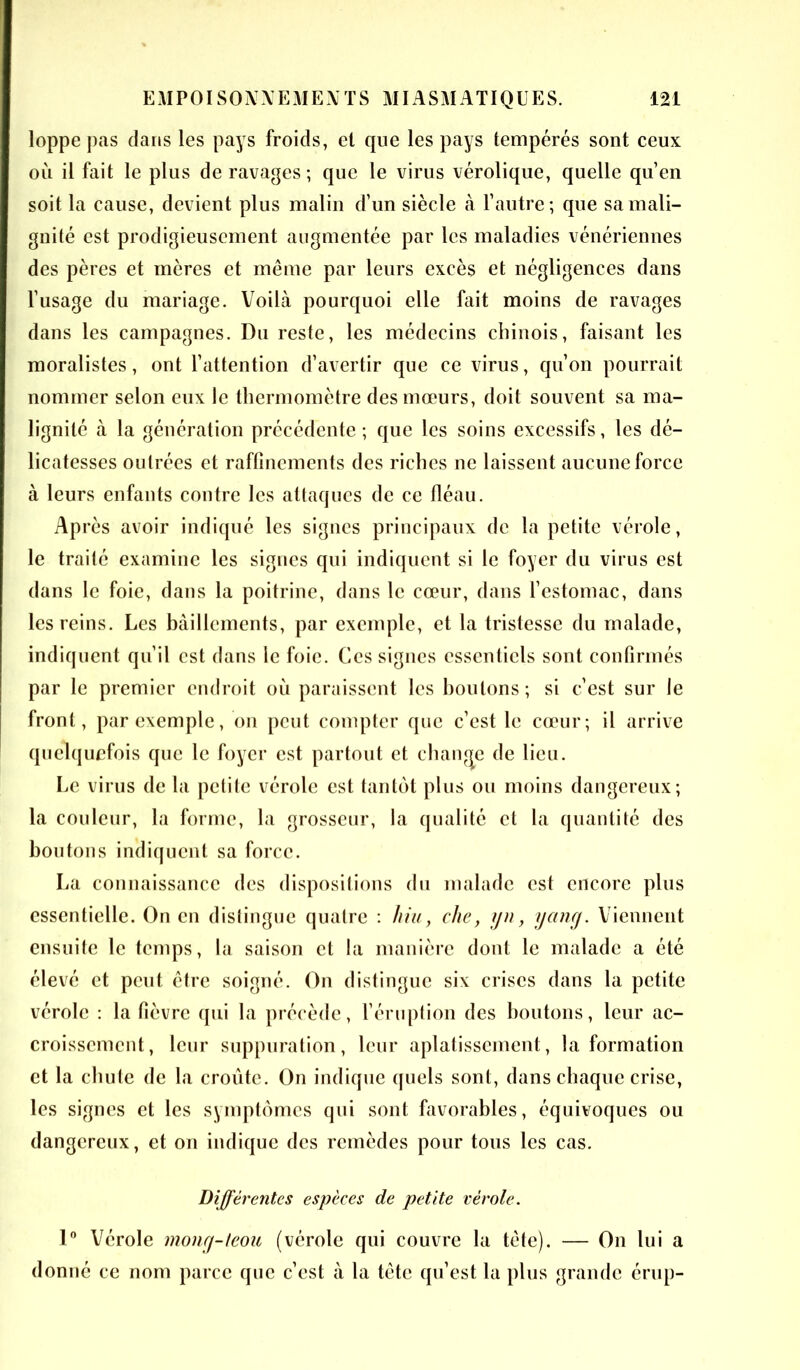 loppe pas dans les pays froids, el que les pays tempérés sont ceux où il fait le plus de ravages ; que le virus vérolique, quelle qu’en soit la cause, devient plus malin d’un siècle à l’autre; que sa mali- gnité est prodigieusement augmentée par les maladies vénériennes des pères et mères et même par leurs excès et négligences dans l’usage du mariage. Voilà pourquoi elle fait moins de ravages dans les campagnes. Du reste, les médecins chinois, faisant les moralistes, ont l’attention d’avertir que ce virus, qu’on pourrait nommer selon eux le thermomètre des mœurs, doit souvent sa ma- lignité à la génération précédente ; que les soins excessifs, les dé- licatesses outrées et raffinements des riches ne laissent aucune force à leurs enfants contre les attaques de ce fléau. Après avoir indiqué les signes principaux de la petite vérole, le traité examine les signes qui indiquent si le foyer du virus est dans le foie, dans la poitrine, dans le cœur, dans l’estomac, dans les reins. Les bâillements, par exemple, et la tristesse du malade, indiquent qn’il est dans le foie. Ces signes essentiels sont confirmés par le premier endroit où paraissent les boutons ; si c’est sur le front, par exemple, on peut compter que c’est le cœur; il arrive quelquefois que le foyer est partout et change de lieu. Le virus de la petite vérole est tantôt plus ou moins dangereux; la couleur, la forme, la grosseur, la qualité et la quantité des boutons indiquent sa force. La connaissance des dispositions du malade est encore plus essentielle. On en distingue quatre : liiu, che, yn, yang. Viennent ensuite le temps, la saison et la manière dont le malade a été élevé et peut être soigné. On distingue six crises dans la petite vérole : la fièvre qui la précède, l’éruption des boutons, leur ac- croissement, leur suppuration, leur aplatissement, la formation et la chute de la croûte. On indique quels sont, dans chaque crise, les signes et les symptômes qui sont favorables, équivoques ou dangereux, et on indique des remèdes pour tous les cas. Différentes espèces de petite vérole. 1° Vérole mong-ieou (vérole qui couvre la tête). — On lui a donné ce nom parce que c’est à la tête qu’est la plus grande érup-