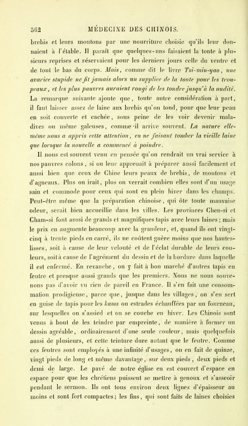 brebis et leurs moutons par une nourriture choisie qu’ils leur don- naient à l’étable. Il paraît que quelques-uns faisaient la tonte à plu- sieurs reprises et réservaient pour les derniers jours celle du ventre et de tout le bas du corps. Mais, comme dit le livre Tsi-min-yao, une avarice stupide ne fitjamais alors un supplice de la tonte pour les trou- peaux, et les plus pauvres auraient rougi de les tondre jusqu’à la nudité. La remarque suivante ajoute que, toute autre considération à part, il faut laisser assez de laine aux brebis qu’on tond, pour que leur peau en soit couverte et cachée, sous peine de les voir devenir mala- dives ou meme galeuses, comme il arrive souvent. La nature elle- même nous a appris cette attention, en ne faisant tomber la vieille laine que lorsque la nouvelle a commencé à poindre. Il nous est souvent venu en pensée qu’on rendrait un vrai service à nos pauvres colons , si on leur appreuait à préparer aussi facilement et aussi bien que ceux de Chine leurs peaux de brebis, de moutons et d’agneaux. Plus on irait, plus on verrait combien elles sont d’un usage sain et commode pour ceux qui sont en plein hiver dans les champs. Peut-être même que la préparation chinoise, qui ôte toute mauvaise odeur, serait bien accueillie dans les villes. Les provinces Chen-si et Cham-si font aussi de grands et magnifiques tapis avec leurs laines; mais le prix en augmente beaucoup avec la grandeur, et, quand ils ont vingt- cinq à trente pieds en carré, ils ne coûtent guère moins que nos hautes- lisses, soit à cause de leur velouté et de l’éclat durable de leurs cou- leurs, soit à cause de l’agrément du dessin et de la bordure dans laquelle il est enfermé. En revanche, on y fait à bon marché d’autres tapis en feutre et presque aussi grands que les premiers. Nous ne nous souve- nons pas d’avoir vu rien de pareil en France. Il s’en fait une consom- mation prodigieuse, parce que, jusque dans les villages, on s’en sert en guise de tapis pour les kams ou estrades échauffées par un fourneau, sur lesquelles on s’assied et on se couche en hiver. Les Chinois sont venus à bout de les teindre par empreinte, de manière à former un dessin agréable, ordinairement d’une seule couleur, mais quelquefois aussi de plusieurs, et cette teinture dure autant que le feutre. Comme ces feutres sont employés à une infinité d’usages, on en fait de quinze, vingt pieds de long et même davantage, sur deux pieds , deux pieds et demi de large. Le pavé de notre église en est couvert d’espace en espace pour que les chrétiens puissent se mettre à genoux et s’asseoir pendant le sermon. Ils ont tous environ deux lignes d’épaisseur au moins et sont fort compactes ; les fins, qui sont faits de laines choisies