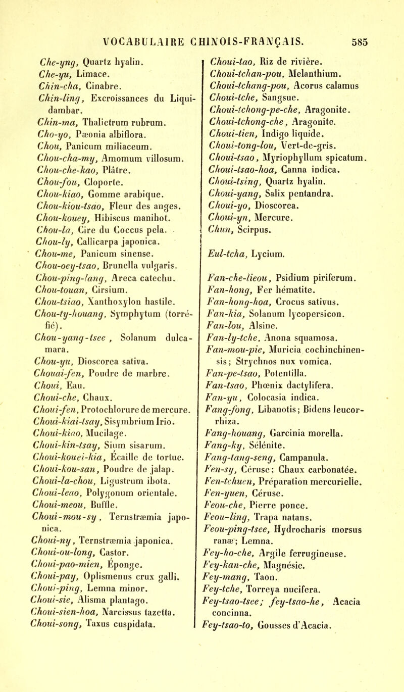 Che-yng, Quartz hyalin. Che-yu, Limace. Chin-cha, Cinabre. Chin-ting, Excroissances du Liqui- dambar. Chin-ma, Thalictrum rubrum. Cho-yo, Pæonia albiflora. Chou, Panicum miliaceum. Chou-cha-my, Amomum villosum. Chou-che-kao, Plâtre. Chou-fou, Cloporte. Chou-kiao, Gomme arabique. Chou-kiou-tsao, Fleur des anges. Chou-kouey, Hibiscus manihot. Chou-la, Cire du Coccus pela. Chou-ly, Callicarpa japonica. Chou-me, Panicum sinense. Chou-oey-tsao, Brunella vulgaris. Chou-ping-Jang, Areca catechu. Chou-touan, Cirsium. Chou-tsiao, Xanthoxylon hastile. Chou-ty-houang, Symphytum (torré- fié). Chou-yang-tsee , Solanum dulca- mara. Chou-yu, Dioscorea sativa. Chouai-fen, Poudre de marbre. Choui, Eau. Choui-che, Chaux. Choui-fen, Protochlorure de mercure. Choui-kiai-tsay „ Sisymbrium Irio. Choui-kiao, Mucilage. Choui-kin-tsay, Sium sisarum. Choui-kouei-kia, Ecaille de tortue. Choui-kou-san, Poudre de jalap. Choui-la-chou, Ligustrum ibota. Choui-leao, Polygonum orientale. Choui-meou, Buffle. Choui-mou-sy, Ternstræmia japo- nica. Choui-ny, Ternstræmia japonica. Choui-ou-long, Castor. Choui-pao-mien, Eponge. Choui-pay, Oplismenus crux galli. Choui-ping, Lemna minor. Choui-sie, Alisma plantago. Choui-sien-hoa, Narcissus tazetta. Choui-song, Taxus cuspidata. Choui-tao, Riz de rivière. Choui-tchan-pou, Melanthium. Choui-tchang-pou, Acorus calamus Choui-iche, Sangsue. Choui-tchong-pe-che, Aragonite. Choui-tchong-che, Aragonite. Choui-lien, Indigo liquide. Choui-tong-lou, Vert-de-gris. Choui-tsao, Myriophyllum spicatum. Choui-tsao-lioa, Canna indica. Choui-tsing, Quartz hyalin. Choui-yang, Salix pentandra. Choui-yo, Dioscorea. Choui-yn, Mercure. Chun, Scirpus. Eul-tcha, Lycium. Fan-che-lieou, Psidium piriferum. Fan-hong, Fer hématite. Fan-hong-hoa, Crocus sativus. Fan-kia, Solanum lycopersicon. Fan-lou, Alsine. Fan-ly-tche, Anona squamosa. Fan-mou-pie, Muricia cochinchinen- sis ; Strychnos nux vomica. Fan-pe-tsao, Potentilla. Fan-tsao, Phœnix dactylifera. Fan-yu, Colocasia indica. Fang-fong, Libanotis; Bidens leucor- rhiza. Fang-houang, Garcinia morella. Fang-ky, Sélénite. Fang-tang-seng, Campanula. Fen-sy, Céruse; Chaux carbonatée. Fen-tchuen, Préparation mercurielle. Fen-yuen, Céruse. Feou-che, Pierre ponce. Feou-ling, Trapa natans. Feou-ping-tsee, Hydrocharis morsus ranæ; Lemna. Fey-ho-che, Argile ferrugineuse. Fey-kan-che, Magnésie. Fey-mang, Taon. Fey-tche, Torreya nucifera. Fey-tsao-tsee ; fey-tsao-lie, Acacia concinna. Fey-tsao-to, Gousses d’Acacia.