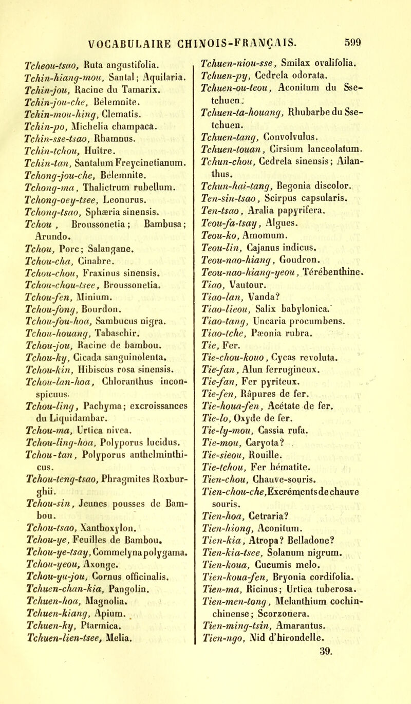 Tcheou-tsao, Ruta angustifolia. Tchin-hiang-mou, Santal; Aquilaria. Tchin-jou, Racine du Tamarix. Tchin-jou-che, Bélemnite. Tchin-mou-hing, Clematis. Tchin-po, Michelia champaca. Tchin-sse-tsao, Rhamnus. Tchin-tchou, Huître. Tchin-tan, Santalum Freycinetianum. Tchong-jou-che, Bélemnite. Tcliong-ma, Thalictrum rubellum. Tchong-oey-tsee, Leonurus. Tchong-tsao, Sphæria sinensis. Tchou , Broussonetia ; Bambusa ; Arundo. Tchou, Porc; Salangane. Tchou-chci, Cinabre. Tchou-chou, Fraxinus sinensis. Tchou-chou-tsee, Broussonetia. Tchou-fen, Minium. Tchou-fong, Bourdon. T chou-fou-ho a, Sambucus nigra. Tchou-houang, Tabaschir. Tchou-jou, Racine de bambou. Tchou-ky, Cicada sanguinolenta. Tchou-kin, Hibiscus rosa sinensis. Tchou-lan-hoa, Chloranthus incon- spicuus. Tchou-ling, Pachyma; excroissances du Liquidambar. Tchou-ma, Urtica nivea. Tchou-ling-hoa, Polyporus lucidus. Tchou-tan, Polyporus anthelminthi- cus. Tchou-teng-tsao, Pbragmites Roxbur- ghii. Tchou-sin, Jeunes pousses de Bam- bou. Tchou-tsao, Xanthoxylon. Tchou-ye, Feuilles de Bambou, TcAow-ye-fanÿ, Commelynapolygama. Tchou-yeou, Axonge. Tchou-yu-jou, Cornus officinalis. Tchuen-chan-kia, Pangolin. Tchuen-hoa, Magnolia. Tcliuen-kiang, Apium. Tchuen-ky, Ptarmica. Tchuen-lien-tsee, Melia. Tchuen-niou-sse, Smilax ovalifolia. Tchuen-py, Cedrela odorata. Tchuen-ou-teou, Aconitum du Sse- tchuen; Tchuen-ta-houang, Rhubarbe du Sse- tchuen. Tchuen-tang, Convoi vulus. Tchuen-touan, Cirsium lanceolatum. Tchun-chou, Cedrela sinensis ; Ailan- thus. Tchun-hai-tang, Bégonia discolor. Ten-sin-tsao, Scirpus capsularis. Ten-tsao, Aralia papyrifera. Teou-fa-tsay, Algues. Teou-ko, Amomum. Teou-lin, Cajanus indicus. Teou-nao-hiang, Goudron. Teou-nao-hiang-yeou, Térébenthine. Tiao, Vautour. Tiao-lan, Vanda? Tiao-lieou, Salix babylonica.' Tiao-tang, Uncaria procumbens. Tiao-tche, Pæonia rubra. Tie, Fer. Tie-chou-kouo, Cycas revoluta. Tie-fan, Alun ferrugineux. Tie-fan, Fer pyriteux. Tie-fen, Rapures de fer. Tie-houa-fen, Acétate de fer. Tie-lo, Oxyde de fer. Tie-ly-mou, Cassia rufa. Tie-mou, Caryota? Tie-sieou, Rouille. Tie-tchou, Fer hématite. Tien-chou, Chauve-souris. Tien-chou-che, Excréments de chauve souris. Tien-hoa, Cetraria? Tien-hiong, Aconitum. Tien-kia, Atropa? Belladone? Tien-kia-tsee, Solanum nigrum. Tien-koua, Cucumis melo. Tien-koua-fen, Bryonia cordifolia. Tien-ma, Ricinus; Urtica tuberosa. Tien-men-tong, Melanthium cochin- chinense; Scorzonera. Tien-ming-tsin, Amarantus. Tien-ngo, Nid d’hirondelle. 39.