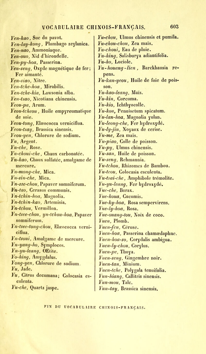 Yen-kao, Suc du pavot. Yen-lay-kong, Plumbago zeylanica. Yen-nao, Ammoniaque. Yen-ouo, Nid d’hirondelle. Yen-py-hoa, Passerina. Yen-seng, Oxyde magnétique de fer; Fer aimanté. Yen-siao, Nitre. Yen-tche-hoa, Mirabilis. Yen-tche-kia, Lawsonia alba. Yen-tsao, Nicotiana cbinensis. Yeou-pa, Arum. Yeou-tcheou, Huile empyreumatique de soie. Yeou-tong, Elæococca verniciflua. Yeou-tsay, Brassica sinensis. Yeou-yen, Chlorure de sodium. Yn, Argent. Yn-che, Rose. Yn-choui-che, Chaux carbonatée. Yn-kao, Chaux sulfatée, amalgame de mercure. Yn-mong-clie, Mica. Yn-sin-clie, Mica. Yn-sse-chou, Papaver somniferum. Yn-tao, Cerasus communis. Yn-tchin-hoa, Magnolia. Yn-tcliin-kao, Artemisia. Yn-tchou, Vermillon. Yn-tsee-chou, yn-tchou-hoa, Papaver somniferum. Yn-tsee-tong-cliou, Elæococca verni- ciflua. Yn-tsoui, Amalgame de mercure. Yn-yang-ho, Symplocos. Yn-yu-leang, OEtite. Yo-hing, Amygdalus. Yong-yen, Chlorure de sodium. Yu, Jade. Yu, Cilrus decumana; Colocasia es- culenta. Yu-che, Quartz jaspe. Yu-chou, Ulmus chinensis et pumila. Yu-chou-cliou, Zea maïs. Yu-choui, Eau de pluie. Yu-hing, Salisburya adiantifolia. Yu-ho, Luciole. Yu - liouang - lien , Barckhausia re- pens. Yu-kan-yeou, Huile de foie de pois- son. Yu-kao-leang, Maïs. Yu-kin, Curcuma. Yu-kio, Ichthyocolle. Yu-kou, Pennisetum spicatum. Yu-lan-hoa, Magnolia yulan. Yu-leong-che, Fer hydroxydé. Yu-ly-jin, Noyaux de cerise. Yu-me, Zea maïs. Yu-piao, Colle de poisson. Yu-py, Ulmus chinensis. Yu-san, Huile de poisson. Yu-seng, Rehmannia. Yu-tchou, Rhizomes de Bambou. Yu-teou, Colocasia esculenta. Yu-tsai-che, Amphibole trémolite. Yu-yu-leang, Fer hydroxydé. Yue-che, Borax. Yue-koua, Cucumis. Yue-ky-hoa, Rosa sempervirens. Yue-ly-hoa, Rosa. Yue-ouang-tou, Noix de coco. Yuen, Plomb. Yuen-fen, Céruse. Yuen-hoa, Passerina chamædaphnc. Yuen-hoa-so, Corydalis ambigua. Yuen-ly-chou, Corylus. Yuen-pe, Thuya. Yuen-seng, Gingembre noir. Yuen-tan, Minium. Yuen-tche, Polygala tenuifolia. Yun-hiang, Callitris sinensis. Yun-mou, Talc. Yun-tay, Brassica sinensis. FIN DU VOCABULAIRE CH IN01S-FR A NCAIS.