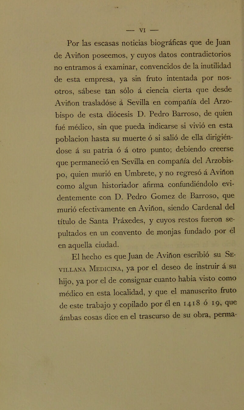 Por las escasas noticias biográficas que de Juan de Aviñon poseemos, y cuyos datos contradictorios no entramos á examinar, convencidos de la inutilidad de esta empresa, ya sin fruto intentada por nos- otros, sábese tan sólo á ciencia cierta que desde Aviñon trasladóse á Sevilla en compañía del Arzo- bispo de esta diócesis D. Pedro Barroso, de quien fué médico, sin que pueda indicarse si vivió en esta población hasta su muerte ó si salió de ella dirigién- dose á su patria ó á otro punto; debiendo creerse que permaneció en Sevilla en compañía del Arzobis- po, quien murió en Umbrete, y no regresó á Aviñon como algún historiador afirma confundiéndolo evi- dentemente con D. Pedro Gómez de Barroso, que murió efectivamente en Aviñon, siendo Cardenal del título de Santa Práxedes, y cuyos restos fueron se- pultados en un convento de monjas fundado por él en aquella ciudad. El hecho es que Juan de Aviñon escribió su Se- villana Medicina, ya por el deseo de instruir á su hijo, ya por el de consignar cuanto había visto como médico en esta localidad, y que el manuscrito fruto de este trabajo y copilado por él en 1418 ó 19, que ámbas cosas dice en el trascurso de su obra, perma-