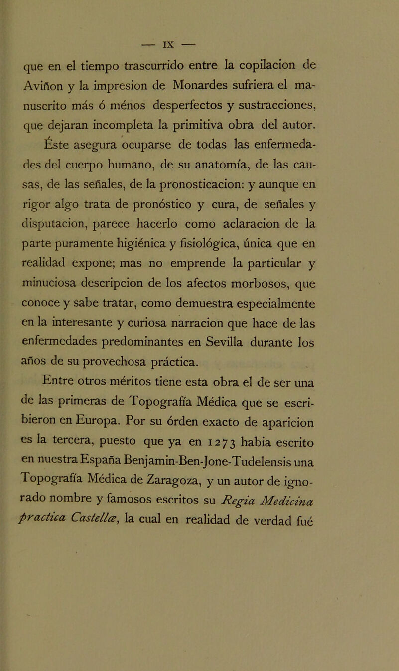 que en el tiempo trascurrido entre la copilacion de Aviñon y la impresión de Monardes sufriera el ma- nuscrito más ó ménos desperfectos y sustracciones, que dejaran incompleta la primitiva obra del autor. Éste asegura ocuparse de todas las enfermeda- des del cuerpo humano, de su anatomía, de las cau- sas, de las señales, de la pronosticación: y aunque en rigor algo trata de pronóstico y cura, de señales y disputación, parece hacerlo como aclaración de la parte puramente higiénica y fisiológica, única que en realidad expone; mas no emprende la particular y minuciosa descripción de los afectos morbosos, que conoce y sabe tratar, como demuestra especialmente en la interesante y curiosa narración que hace de las enfermedades predominantes en Sevilla durante los años de su provechosa práctica. Entre otros méritos tiene esta obra el de ser una de las primeras de Topografía Médica que se escri- bieron en Europa. Por su orden exacto de aparición es la tercera, puesto que ya en 1273 habia escrito en nuestra España Benjamin-Ben-Jone-Tudelensis una Topografía Médica de Zaragoza, y un autor de igno- rado nombre y famosos escritos su Regia Medicina practica Castellaa, la cual en realidad de verdad fué