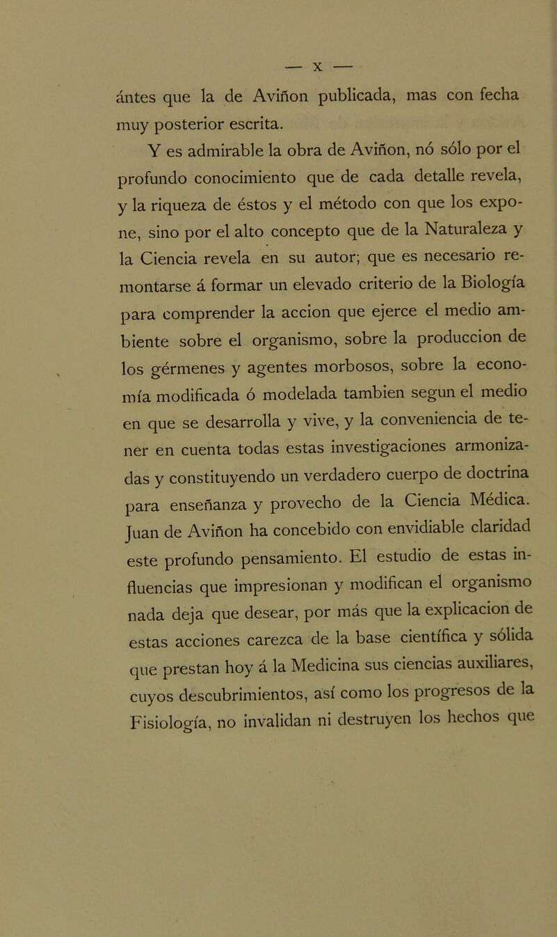 ántes que la de Aviñon publicada, mas con fecha muy posterior escrita. Y es admirable la obra de Aviñon, nó sólo por el profundo conocimiento que de cada detalle revela, y la riqueza de éstos y el método con que los expo- ne, sino por el alto concepto que de la Naturaleza y la Ciencia revela en su autor; que es necesario re- montarse á formar un elevado criterio de la Biología para comprender la acción que ejerce el medio am- biente sobre el organismo, sobre la producción de los gérmenes y agentes morbosos, sobre la econo- mía modificada ó modelada también según el medio en que se desarrolla y vive, y la conveniencia de te- ner en cuenta todas estas investigaciones armoniza- das y constituyendo un verdadero cuerpo de doctrina para enseñanza y provecho de la Ciencia Médica. Juan de Aviñon ha concebido con envidiable claridad este profundo pensamiento. El estudio de estas in- fluencias que impresionan y modifican el organismo nada deja que desear, por más que la explicación de estas acciones carezca de la base científica y sólida que prestan hoy á la Medicina sus ciencias auxiliares, cuyos descubrimientos, así como los progiesos de la Fisiología, no invalidan ni destruyen los hechos que