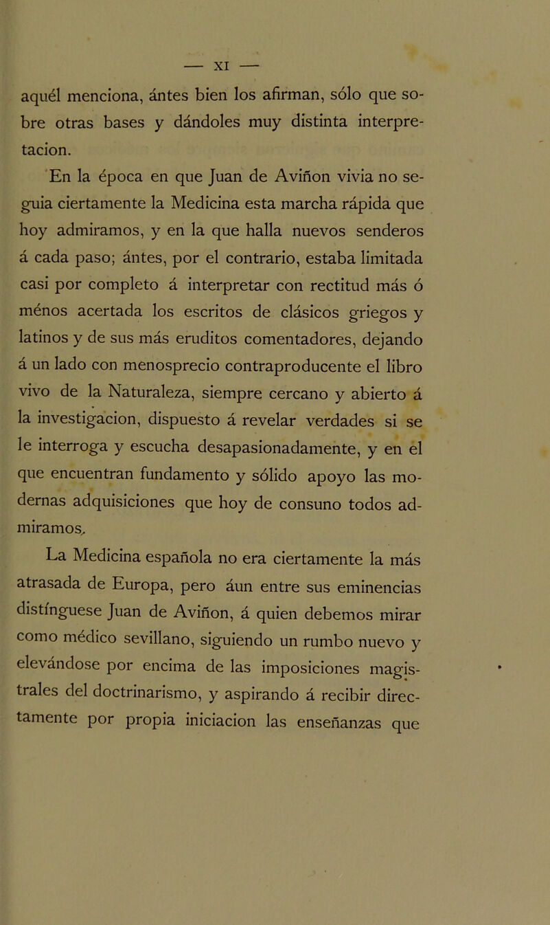 aquél menciona, ántes bien los afirman, sólo que so- bre otras bases y dándoles muy distinta interpre- tación. En la época en que Juan de Aviñon vivía no se- guía ciertamente la Medicina esta marcha rápida que hoy admiramos, y en la que halla nuevos senderos á cada paso; ántes, por el contrario, estaba limitada casi por completo á interpretar con rectitud más ó ménos acertada los escritos de clásicos griegos y latinos y de sus más eruditos comentadores, dejando á un lado con menosprecio contraproducente el libro vivo de la Naturaleza, siempre cercano y abierto á la investigación, dispuesto á revelar verdades si se le interroga y escucha desapasionadamente, y en el que encuentran fundamento y sólido apoyo las mo- dernas adquisiciones que hoy de consuno todos ad- miramos^ La Medicina española no era ciertamente la más atrasada de Europa, pero áun entre sus eminencias distínguese Juan de Aviñon, á quien debemos mirar como médico sevillano, siguiendo un rumbo nuevo y elevándose por encima de las imposiciones magis- trales del doctrinarismo, y aspirando á recibir direc- tamente por propia iniciación las enseñanzas que