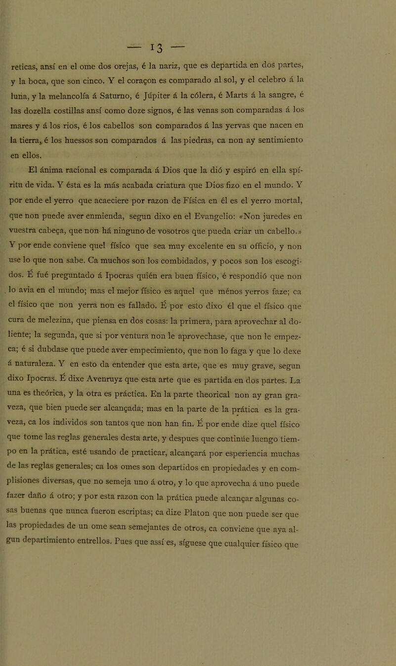 reticas, ansí en el orne dos orejas, é la nariz, que es departida en dos partes, y la boca, que son cinco. Y el coragon es comparado al sol, y el celebro á la luna, y la melancolía á Saturno, é Júpiter á la cólera, é Marts á la sangre, é las dozella costillas ansí como doze signos, é las venas son comparadas á los mares y á los ríos, é los cabellos son comparados á las yervas que nacen en la tierra,, é los huessos son comparados á las piedras, ca non ay sentimiento en ellos. El ánima racional es comparada á Dios que la di ó y espiró en ella spí- ritu de vida. Y ésta es la más acabada criatura que Dios fizo en el mundo. Y por ende el yerro que acaeciere por razón de Física en él es el yerro mortal, que non puede aver enmienda, según dixo en el Evangelio: «Non juredes en vuestra cabeca, que non há ninguno de vosotros que pueda criar un cabello.» Y por ende conviene quel físico que sea muy excelente en su officio, y non use lo que non sabe. Ca muchos son los combidados, y pocos son los escogi- dos. É fué preguntado á Ipocras quién era buen físico, é respondió que non lo avia en el mundo; mas el mejor físico es aquel que ménos yerros faze; ca el físico que non yerra non es fallado. É por esto dixo él que el físico que cura de melezina, que piensa en dos cosas: la primera, para aprovechar al do- liente; la segunda, que si por ventura non le aprovechase, que non le empez- ca; é si dubdase que puede aver empecimiento, que non lo faga y que lo dexe á naturaleza. Y en esto da entender que esta arte, que es muy grave, según dixo Ipocras. É dixe Avenruyz que esta arte que es partida en dos partes. La una es theórica, y la otra es práctica. En la parte theorical non ay gran gra- veza, que bien puede ser alcanzada; mas en la parte de la prática es la gra- veza, ca los individos son tantos que non han fin. É por ende dize quel físico que tome las reglas generales desta arte, y después que continúe luengo tiem- po en la prática, esté usando de practicar, alcanzará por esperiencia muchas de las reglas generales; ca los ornes son departidos en propiedades y en coni- plisiones diversas, que no semeja uno á otro, y lo que aprovecha á uno puede fazer daño á otro; y por esta razón con la prática puede alcangar algunas co- sas buenas que nunca fueron escriptas; ca dize Platón que non puede ser que las propiedades de un orne sean semejantes de otros, ca conviene que aya al- gún departimiento entredós. Pues que assí es, síguese que cualquier físico que