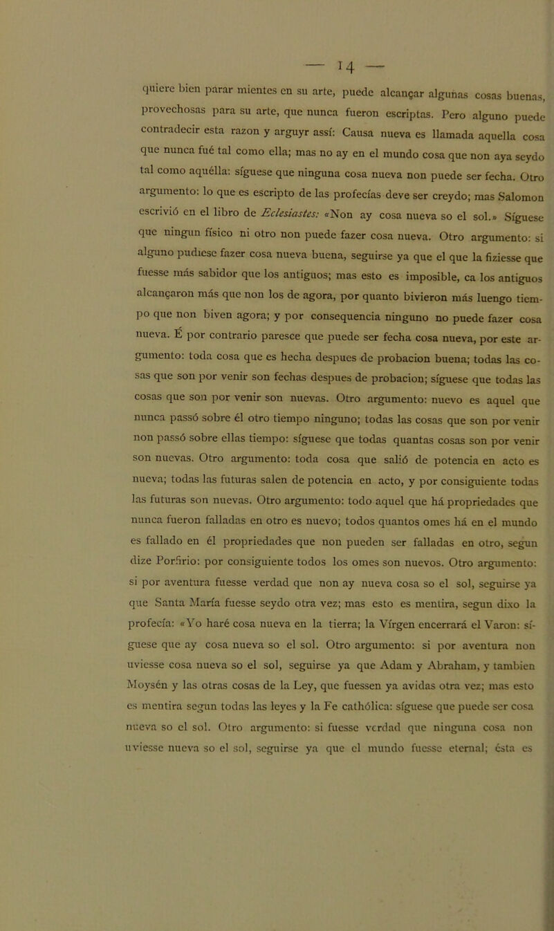 quiere bien parar mientes en su arte, puede alcanzar algunas cosas buenas, provechosas para su arte, que nunca fueron escriptas. Pero alguno puede contradecir esta razón y arguyr assí: Causa nueva es llamada aquella cosa que nunca fué tal como ella; mas no ay en el mundo cosa que non aya seydo tal como aquélla: síguese que ninguna cosa nueva non puede ser fecha. Otro argumento: lo que es escripto de las profecías deve ser creydo; mas Salomón escrivió en el libro de Eclesiastes: «Non ay cosa nueva so el sol.» Síguese que ningún físico ni otro non puede fazer cosa nueva. Otro argumento: si alguno pudiese fazer cosa nueva buena, seguirse ya que el que la fiziesse que fuesse más sabidor que los antiguos; mas esto es imposible, ca los antiguos alcanzaron más que non los de agora, por quanto bivieron más luengo tiem- po que non biven agora; y por consequencia ninguno no puede fazer cosa nueva. É por contrario paresce que puede ser fecha cosa nueva, por este ar- gumento: toda cosa que es hecha después de probación buena; todas las co- sas que son por venir son fechas después de probación; síguese que todas las cosas que son por venir son nuevas. Otro argumento: nuevo es aquel que nunca passó sobre él otro tiempo ninguno; todas las cosas que son por venir non passó sobre ellas tiempo: síguese que todas quantas cosas son por venir son nuevas. Otro argumento: toda cosa que salió de potencia en acto es nueva; todas las futuras salen de potencia en acto, y por consiguiente todas las futuras son nuevas. Otro argumento: todo aquel que há propriedades que nunca fueron falladas en otro es nuevo; todos quantos omes há en el mundo es fallado en él propriedades que non pueden ser falladas en otro, según dize Porfirio: por consiguiente todos los ornes son nuevos. Otro argumento: si por aventura fuesse verdad que non ay nueva cosa so el sol, seguirse ya que Santa María fuesse seydo otra vez; mas esto es mentira, según dixo la profecía: «Yo haré cosa nueva en la tierra; la Virgen encerrará el Varón: sí- guese que ay cosa nueva so el sol. Otro argumento: si por aventura non uviesse cosa nueva so el sol, seguirse ya que Adam y Abraham, y también Moysén y las otras cosas de la Ley, que fuessen ya avidas otra vez; mas esto es mentira según todas las leyes y la Fe cathólica: síguese que puede ser cosa nueva so el sol. Otro argumento: si fuesse verdad que ninguna cosa non uviesse nueva so el sol, seguirse ya que el mundo fuesse eternal; ésta es