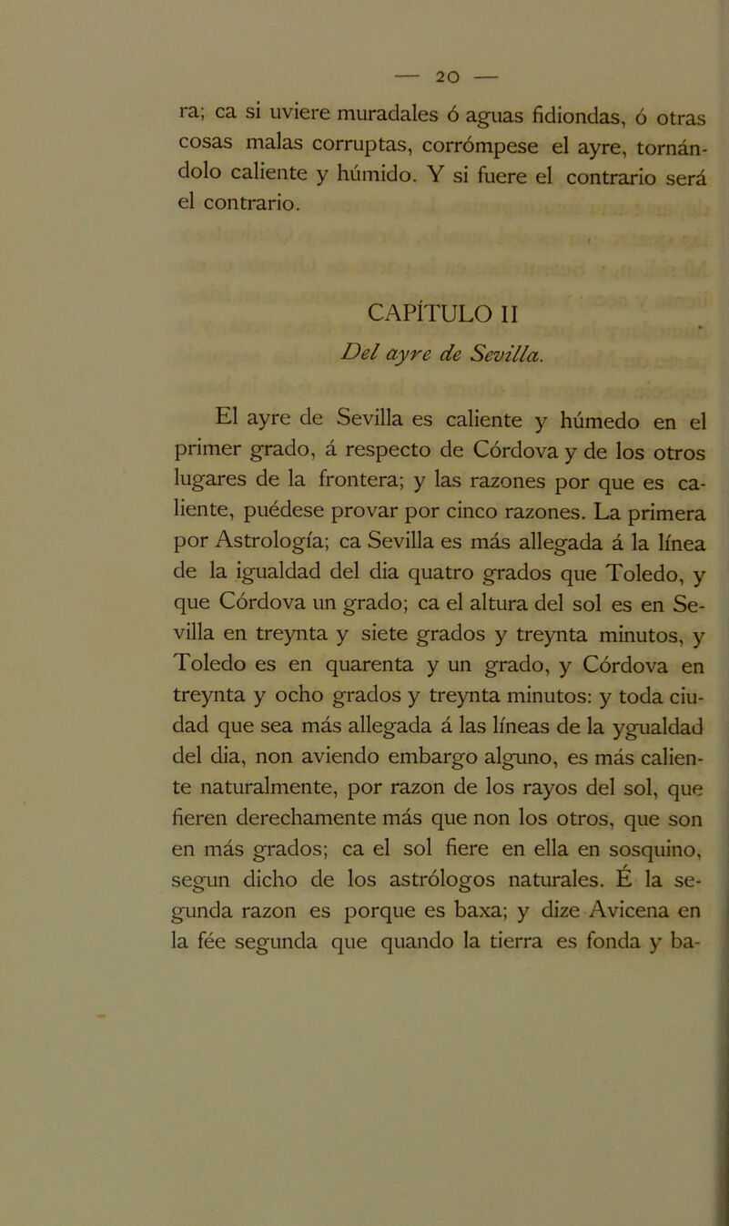 ra; ca si uviere muradales ó aguas fidiondas, ó otras cosas malas corruptas, corrómpese el ayre, tornán- dolo caliente y húmido. Y si fuere el contrario será el contrario. CAPÍTULO II Del ayre de Sevilla. El ayre de Sevilla es caliente y húmedo en el primer grado, á respecto de Córdova y de los otros lugares de la frontera; y las razones por que es ca- liente, puédese provar por cinco razones. La primera por Astrología; ca Sevilla es más allegada á la línea de la igualdad del dia quatro grados que Toledo, y que Córdova un grado; ca el altura del sol es en Se- villa en treynta y siete grados y treynta minutos, y Toledo es en quarenta y un grado, y Córdova en treynta y ocho grados y treynta minutos: y toda ciu- dad que sea más allegada á las líneas de la ygualdad del dia, non aviendo embargo alguno, es más calien- te naturalmente, por razón de los rayos del sol, que fieren derechamente más que non los otros, que son en más grados; ca el sol fiere en ella en sosquino, según dicho de los astrólogos naturales. É la se- gunda razón es porque es baxa; y dize Avicena en la fée segunda que quando la tierra es fonda y ba-