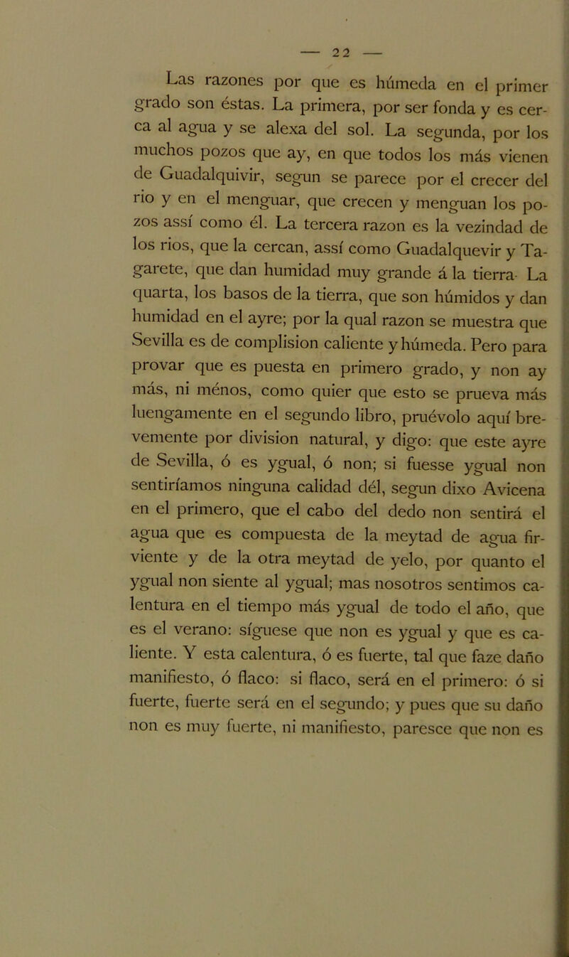 Las razones por que es húmeda en el primer grado son éstas. La primera, por ser fonda y es cer- ca al agua y se alexa del sol. La segunda, por los muchos pozos que ay, en que todos los más vienen de Guadalquivir, según se parece por el crecer del rio y en el menguar, que crecen y menguan los po- zos assí como él. La tercera razón es la vezindad de los i ios, que la cercan, assí como Guadalquevir y Ta- garete, que dan humidad muy grande á la tierra La quarta, los basos de la tierra, que son húmidos y dan humidad en el ayre; por la qual razón se muestra que Sevilla es de complision caliente y húmeda. Pero para provar que es puesta en primero grado, y non ay más, ni menos, como quier que esto se prueva más luengamente en el segundo libro, pruévolo aquí bre- vemente por división natural, y digo: que este ayre de Sevilla, ó es ygual, ó non; si fuesse ygual non sentiríamos ninguna calidad dél, según dixo Avicena en el primero, que el cabo del dedo non sentirá el agua que es compuesta de la meytad de agua fer- viente y de la otra meytad de yelo, por quanto el ygual non siente al ygual; mas nosotros sentimos ca- lentura en el tiempo más ygual de todo el año, que es el verano: síguese que non es ygual y que es ca- liente. Y esta calentura, ó es fuerte, tal que faze daño manifiesto, o flaco: si flaco, será en el primero: ó si fuerte, fuerte será en el segundo; y pues que su daño non es muy fuerte, ni manifiesto, paresce que non es
