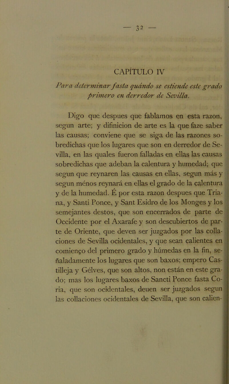 Para determinar fasta guando se estiende este grado primero en derredor de Sevilla. Digo que después que fablamos en esta razón, según arte; y difinicion de arte es la que faze saber las causas; conviene que se siga de las razones so- bredichas que los lugares que son en derredor de Se- villa, en las quales fueron falladas en ellas las causas sobredichas que adeban la calentura y humedad; que según que reynaren las causas en ellas, según más y según ménos reynará en ellas el grado de la calentura y de la humedad. É por esta razón después que Tria- na, y Santi Ponce, y Sant Esidro de los Monges y los semejantes destos, que son encerrados de parte de Occidente por el Axarafe y son descubiertos de par- te de Oriente, que deven ser juzgados por las colla- ciones de Sevilla ocidentales, y que sean calientes en comiendo del primero grado y húmedas en la fin, se- ñaladamente los lugares que son baxos; empero Cas- tilleja y Gélves, que son altos, non están en este gra- do; mas los lugares baxos de Sancti Ponce fasta Co- ria, que son ocidentales, deuen ser juzgados según las collaciones ocidentales de Sevilla, que son calien-