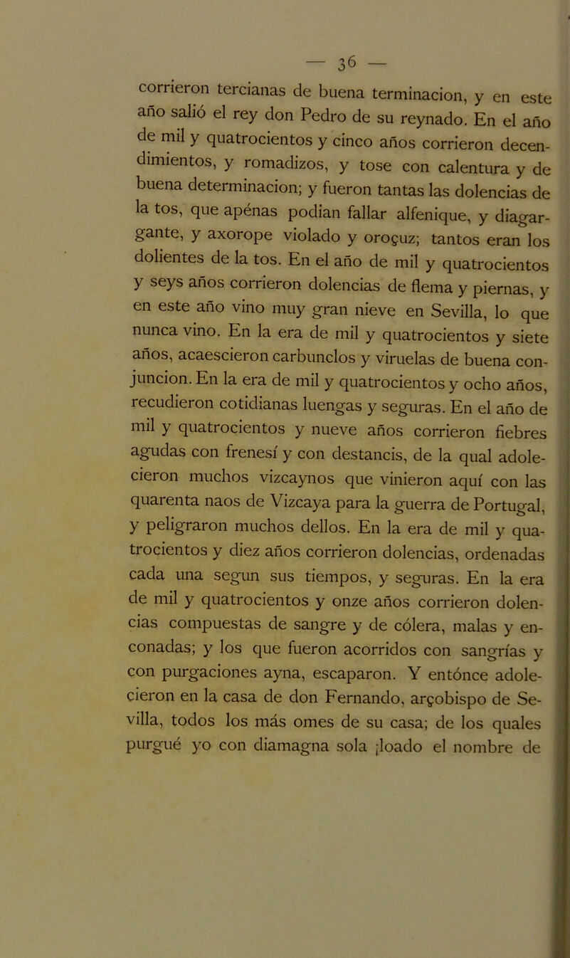 — So- corrieron tercianas de buena terminación, y en este año salió el rey don Pedro de su reynado. En el año de mil y quatrocientos y cinco años corrieron decen- dimientos, y romadizos, y tose con calentura y de buena determinación; y fueron tantas las dolencias de la tos, que apénas podían fallar alfeñique, y diagar- gante, y axorope violado y orozuz; tantos eran los dolientes de la tos. En el año de mil y quatrocientos y seys años corrieron dolencias de flema y piernas, y en este año vino muy gran nieve en Sevilla, lo que nunca vino. En la era de mil y quatrocientos y siete años, acaescieron carbunclos y viruelas de buena con- junción. En la era de mil y quatrocientos y ocho años, recudieron cotidianas luengas y seguras. En el año de mil y quatrocientos y nueve años corrieron fiebres agudas con frenesí y con destancis, de la qual adole- cieron muchos vizcaynos que vinieron aquí con las quarenta naos de Vizcaya para la guerra de Portugal, y peligraron muchos dellos. En la era de mil y qua- trocientos y diez años corrieron dolencias, ordenadas cada una según sus tiempos, y seguras. En la era de mil y quatrocientos y onze años corrieron dolen- cias compuestas de sangre y de cólera, malas y en- conadas; y los que fueron acorridos con sangrías y con purgaciones ayna, escaparon. Y entonce adole- cieron en la casa de don Fernando, arzobispo de Se- villa, todos los más ornes de su casa; de los quales purgué yo con diamagna sola ¡loado el nombre de