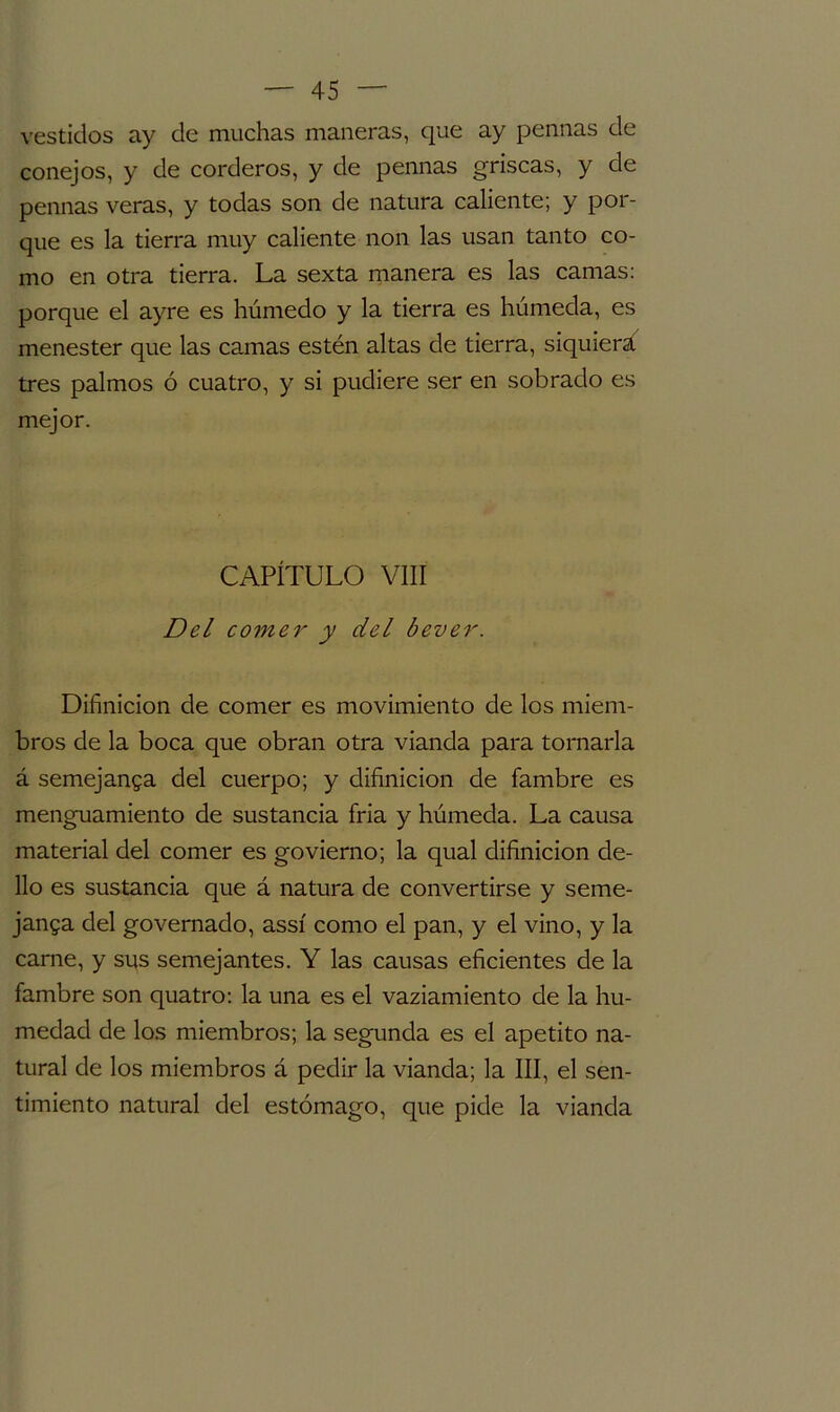 vestidos ay de muchas maneras, que ay pennas de conejos, y de corderos, y de pennas gríseas, y de pennas veras, y todas son de natura caliente; y por- que es la tierra muy caliente non las usan tanto co- mo en otra tierra. La sexta manera es las camas: porque el ayre es húmedo y la tierra es húmeda, es menester que las camas estén altas de tierra, siquiera tres palmos ó cuatro, y si pudiere ser en sobrado es mejor. CAPÍTULO VIII Del comer y del bever. Difinicion de comer es movimiento de los miem- bros de la boca que obran otra vianda para tornarla á semejanza del cuerpo; y difinicion de fambre es menguamiento de sustancia fría y húmeda. La causa material del comer es govierno; la qual difinicion de- 11o es sustancia que á natura de convertirse y seme- janza del governado, assí como el pan, y el vino, y la carne, y sus semejantes. Y las causas eficientes de la fambre son quatro: la una es el vaziamiento de la hu- medad de los miembros; la segunda es el apetito na- tural de los miembros á pedir la vianda; la III, el sen- timiento natural del estómago, que pide la vianda