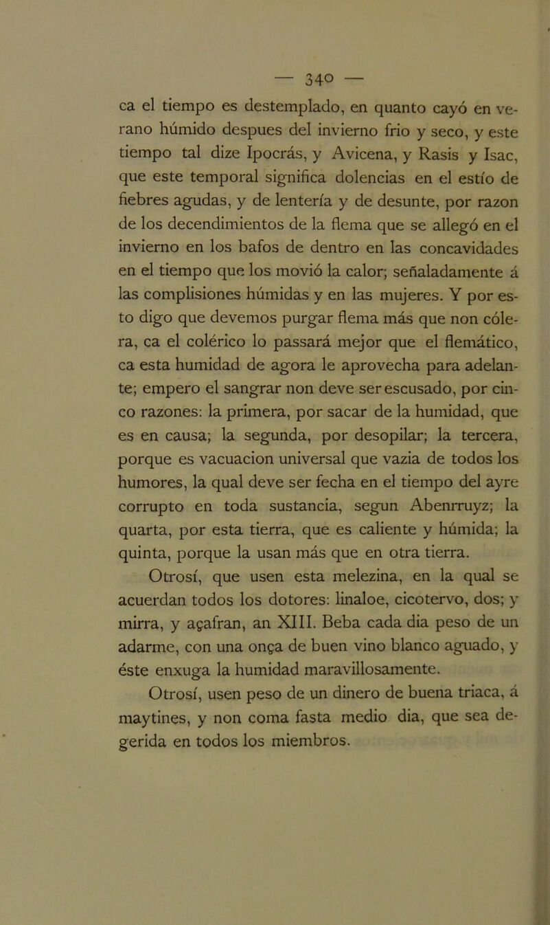 ca el tiempo es destemplado, en quanto cayó en ve- rano húmido después del invierno frió y seco, y este tiempo tal dize Ipocrás, y Avicena, y Rasis y Isac, que este temporal significa dolencias en el estío de fiebres agudas, y de lentería y de desunte, por razón de los decendimientos de la flema que se allegó en el invierno en los bafos de dentro en las concavidades en el tiempo que los movió la calor; señaladamente á las complisiones húmidas y en las mujeres. Y por es- to digo que devenios purgar flema más que non cóle- ra, ca el colérico lo passará mejor que el flemático, ca esta humidad de agora le aprovecha para adelan- te; empero el sangrar non deve serescusado, por cin- co razones: la primera, por sacar de la humidad, que es en causa; la segunda, por desopilar; la tercera, porque es vacuacion universal que vazia de todos los humores, la qual deve ser fecha en el tiempo del ayre corrupto en toda sustancia, según Abenrruyz; la quarta, por esta tierra, que es caliente y húmida; la quinta, porque la usan más que en otra tierra. Otrosí, que usen esta melezina, en la qual se acuerdan todos los dotores: lináloe, cicotervo, dos; y mirra, y agafran, an XIII. Beba cada dia peso de un adarme, con una onga de buen vino blanco aguado, y éste enxuga la humidad maravillosamente. Otrosí, usen peso de un dinero de buena triaca, á maytines, y non coma fasta medio dia, que sea de- gerida en todos los miembros.