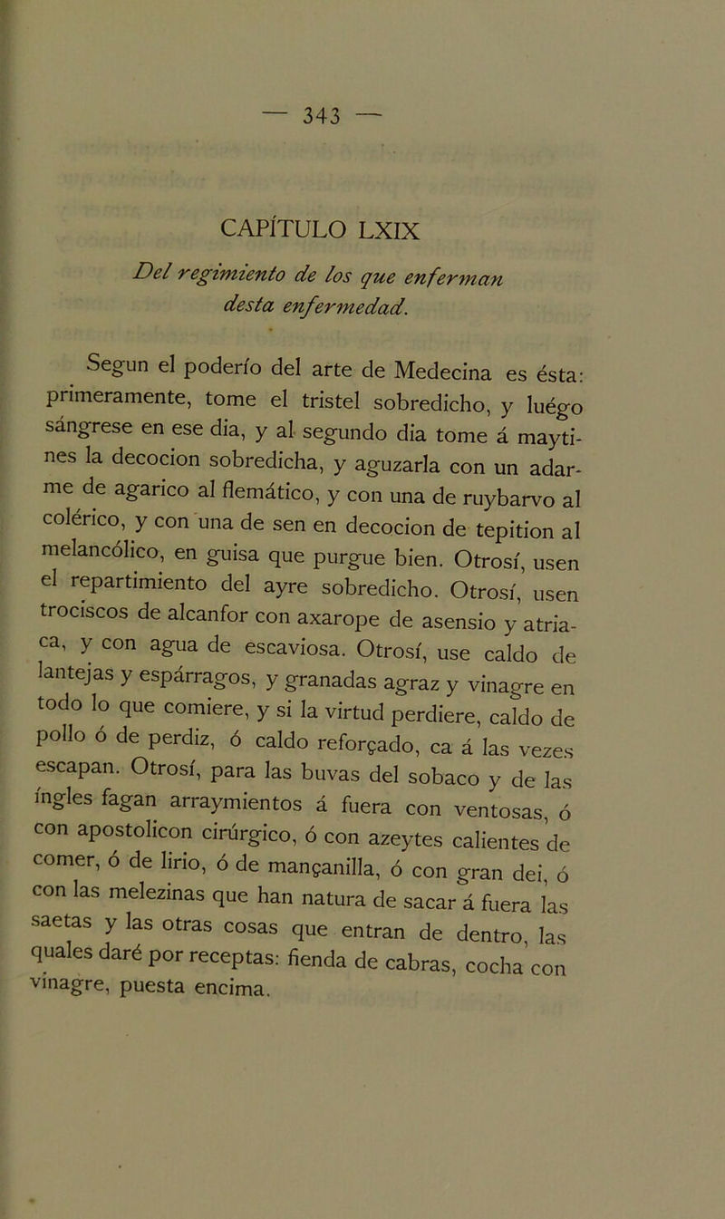 CAPÍTULO LXIX Del regimiento de los que enferman desta enfermedad. Según el poderío del arte de Medecina es ésta: primeramente, tome el tristel sobredicho, y luégo sángrese en ese dia, y al segundo dia tome á mayti- nes la decocion sobredicha, y aguzarla con un adar- me de agárico al flemático, y con una de ruybarvo al colérico, y con una de sen en decocion de tepition al melancólico, en guisa que purgue bien. Otrosí, usen el repartimiento del ayre sobredicho. Otrosí, usen trociscos de alcanfor con axarope de asensio y atria- ca, y con agua de escaviosa. Otrosí, use caldo de lantejas y espárragos, y granadas agraz y vinagre en todo lo que comiere, y si la virtud perdiere, caldo de pollo ó de perdiz, ó caldo reforjado, ca á las vezes escapan. Otrosí, para las buvas del sobaco y de Jas ingles fagan arraymientos á fuera con ventosas, ó con apostolicon cirúrgico, ó con azeytes calientes de comer, ó de lirio, ó de manganilla, ó con gran dei, ó con las melezinas que han natura de sacar á fuera las saetas y las otras cosas que entran de dentro, las quales daré por receptas: fienda de cabras, cocha con vinagre, puesta encima.