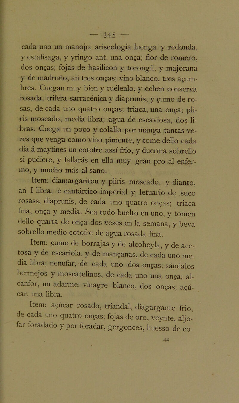 cada uno un manojo; ariscologia luenga y redonda, y estafisaga, y yringo ant, una onga; flor de romero, dos ongas; fojas de basilicon y torongil, y majorana y de madroño, an tres ongas; vino blanco, tres adum- bres. Cuegan muy bien y cuélenlo, y echen conserva rosada, trifera sarracénica y diaprunis, y gumo de ro- sas, de cada uno quatro ongas; triaca, una onga; pli- ris moscado, media libra; agua de escaviosa, dos li- bras. Cuega un poco y colallo por manga tantas ve- zes que venga como vino pimente, y tome dello cada dia á maytines un cotofre assí frió, y duerma sobrello si pudiere, y fallarás en ello muy gran pro al enfer- mo, y mucho más al sano. Item: diamargariton y pliris moscado, y dianto, an I libra; e cantártico imperial y letuario de suco rosass, diaprunis, de cada uno quatro ongas; triaca fina, onga y media. Sea todo buelto en uno, y tomen dello quarta de onga dos vezes en la semana, y beva sobrello medio cotofre de agua rosada fina. Item, gumo de borrajas y de alcoheyla, y de ace- tosa y de escarióla, y de manganas, de cada uno me- dia libra, nenúfar, de cada uno dos ongas; sándalos bermejos y moscatelinos, de cada uno una onga; al- canfor, un adarme; vinagre blanco, dos ongas; agú- car, una libra. Item: agúcar rosado, triandal, diagargante frió, de cada uno quatro ongas; fojas de oro, veynte, aljó- far foradado y por foradar, gergonces, huesso de co- 44