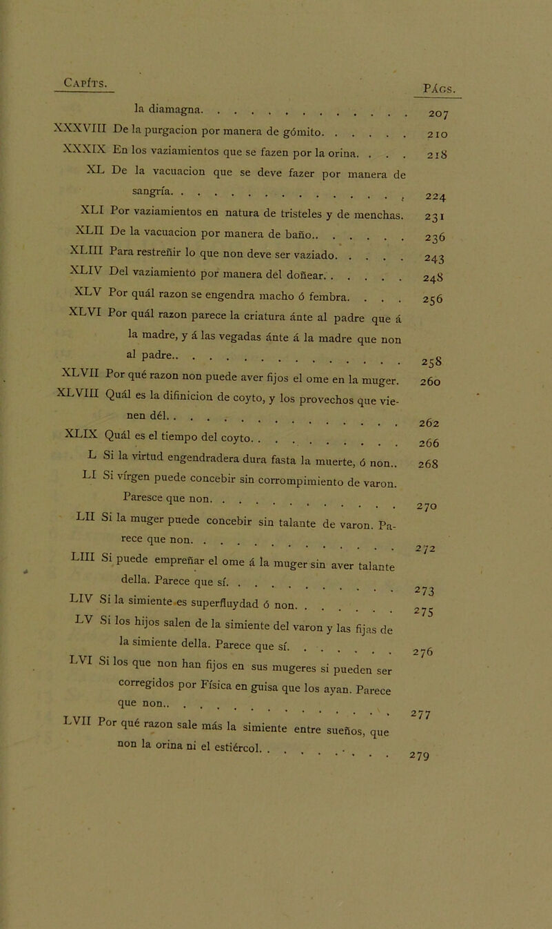 Capíts. PÁGS. la diamagna XXXVIII De la purgación por manera de gómito XXXIX En los vaziamientos que se fazen por la orina. . XL De la vacilación que se deve fazer por manera de sangría XLI Por vaziamientos en natura de tristeles y de menchas. XLII De la vacilación por manera de baño XLIII Para restreñir lo que non deve ser vaziado XLIV Del vaziamiento por manera del doñear XLV Por quál razón se engendra macho ó fembra. XLVI Por quál razón parece la criatura ánte al padre que á la madre, y á las vegadas ánte á la madre que non al padre XLVH Por que razón non puede aver fijos el orne en la muger. XLVIII Quál es la difinicion de coyto, y los provechos que vie- nen dél XLIX Quál es el tiempo del coyto. . L Si la virtud engendradera dura fasta la muerte, ó non.. LI Si virgen puede concebir sin corrompimiento de varón. Paresce que non LII Si la muger puede concebir sin talante de varón. Pa- rece que non LUI Si puede empreñar el orne á la muger sin aver talante della. Parece que sí. . LIV Si la simiente es superfluydad ó non. . LV Si los hijos salen de la simiente del varón y las fijas de la simiente della. Parece que sí. LVI Si los que non han fijos en sus mugeres si pueden ser corregidos por Física en guisa que los ayan. Parece que non LVH Por raz°“ más la simiente entre sueños, que non la orina ni el estiércol. . 207 210 21S 224 231 236 243 248 256 258 260 262 266 268 270 272 273 275 276 277 279