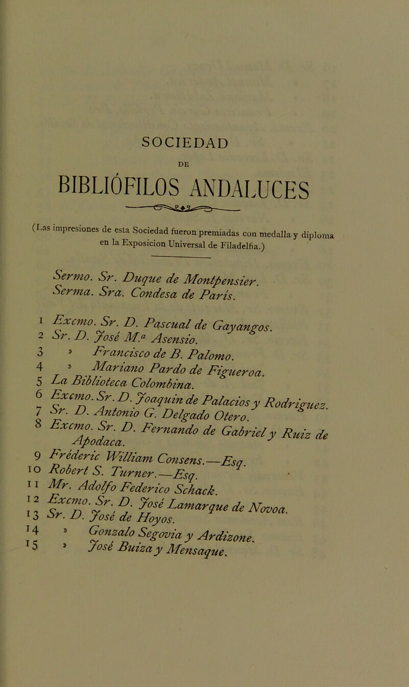 00 o on OJ SOCIEDAD DE BIBLIÓFILOS ANDALUCES (I.as impresiones de esta Sociedad fueron premiadas con medalla y diploma en la Exposición Universal de Filadelfia.) Sermo. Sr. Duque de Montpensier. Serma. Sra. Condesa de París. 2 Sr. D. y ose M.a Asensio. s Ei ancisco de P. Palomo. 5 Mariano Pardo de Figueroa. La Biblioteca Colombina. Exento. Sr.D.Joaquin de Palacios y Rodríguez. Sr. D. Antomo G. Delgado Otero ^Alodiof' Fernando de Gabriely Ruiz de 9 Lréderic William Consens.—Esa 10 Robert S. Turner. Esq. 1 11 Mr. Adolfo Federico Schack. n sEn'f'S %ísé Lamar9*‘de Navoa. 13 or. JJ. fose de Hoyos. í 4 ’ %onA° SeZmia y ^dizo,te. 5 s fose Buizay Mensaque.