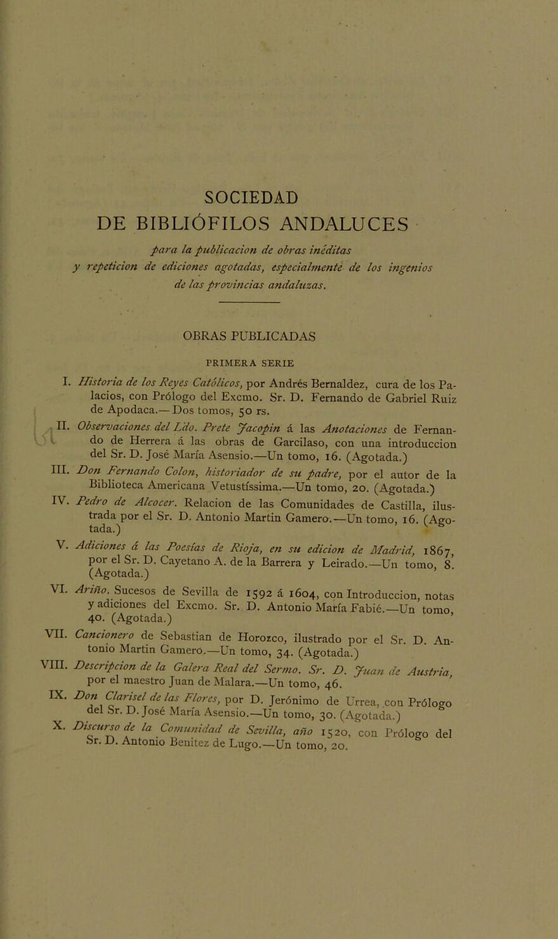 DE BIBLIÓFILOS ANDALUCES para la publicación de obras inéditas y repetición de ediciones agotadas, especialmente de los ingenios de las provincias andaluzas. OBRAS PUBLICADAS PRIMERA SERIE I. Historia de los Reyes Católicos, por Andrés Bernaldez, cura de los Pa- lacios, con Prólogo del Excmo. Sr. D. Fernando de Gabriel Ruiz de Apodaca.— Dos tomos, 50 rs. II. Observaciones del Ldo. Prete Jacopin á las Anotaciones de Fernan- do de Herrera á las obras de Garcilaso, con una introducción del Sr. D. José María Asensio.—Un tomo, 16. (Agotada.) ni* Don Fernando Colon, historiador de su padre, por el autor de la Biblioteca Americana Vetustíssima.—Un tomo, 20. (Agotada.) IV. Pedro de Alcocer. Relación de las Comunidades de Castilla, ilus- trada por el Sr. D. Antonio Martin Gamera.—Un tomo, 16. (Ago- tada.) V s V. Adiciones á las Poesías de Rioja, en su edición de Madrid, 1867, por el Sr. D. Cayetano A. de la Barrera y Leirado.—Un tomo, 8 (Agotada.) VI. Ariño. Sucesos de Sevilla de 1592 á 1604, con Introducción, notas y adiciones del Excmo. Sr. D. Antonio María Fabié.—Un tomo 40. (Agotada.) VII. Cancionero de Sebastian de Horozco, ilustrado por el Sr. D. An- tonio Martin Camero.—Un tomo, 34. (Agotada.) VIII. Descripción de la Galera Real del Sermo. Sr. D. Juan de Austria por el maestro Juan de Malara.—Un tomo, 46. IX' D°a\ C¿artj?lTde las Flores, por D. Jerónimo de Urrea, con Prólogo del Sr. D. José María Asensio.—Un tomo, 30. (Agotada.) X. Discurso de la Comunidad de Sevilla, año 1520, con Prólogo del Sr. D. Antonio Benitez de Lugo.—Un tomo, 20.