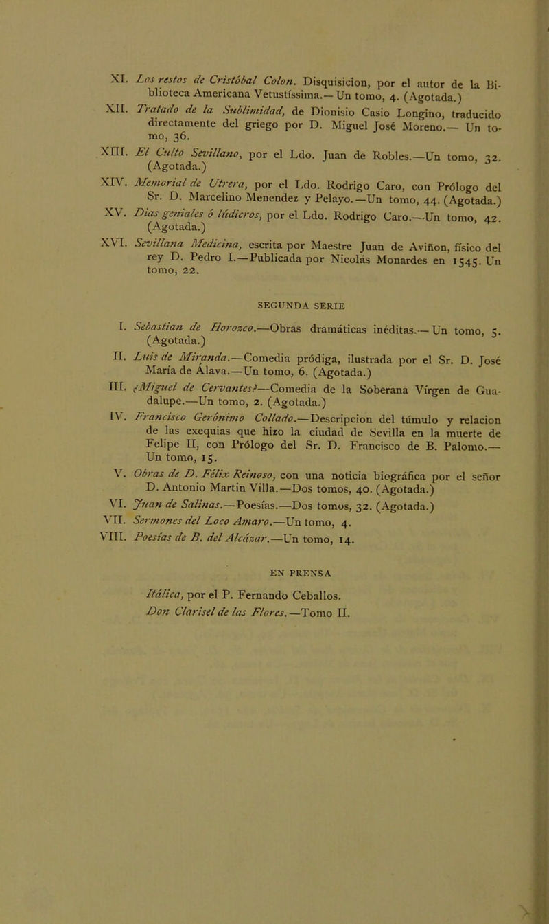 XI. Los restos de Cristóbal Colon. Disquisición, por el autor de la Bi- blioteca Americana Vetustíssima.— Un tomo, 4. (Agotada.) XII. Tratado de la Sublimidad, de Dionisio Casio Longino, traducido directamente del griego por D. Miguel José Moreno.— Un to- mo, 36. XIII. El Culto Sevillano, por el Ldo. Juan de Robles.—Un tomo, 32. (Agotada.) XIV . Memorial de Utrera, por el Ldo. Rodrigo Caro, con Prólogo del Sr. D. Marcelino Menendez y Pelayo.—Un tomo, 44. (Agotada.) XV. Duis geniales ó lúdicros, por el Ldo. Rodrigo Caro.—-Un tomo, 42. (Agotada.) XVI- Sevillana Medicina, escrita por Maestre Juan de Avifton, físico del rey D. Pedro I.—Publicada por Nicolás Monardes en 1545. Un tomo, 22. SEGUNDA SERIE I. Sebastian de Llorozco.—Obras dramáticas inéditas.— Un tomo, c. (Agotada.) II. Luis de Miranda.—Comedia pródiga, ilustrada por el Sr. D. José María de Alava.—Un tomo, 6. (Agotada.) III. ¿Miguel de Cervantes?—Comedia de la Soberana Virgen de Gua- dalupe.—Un tomo, 2. (Agotada.) IV . Francisco Gerónimo Collado.—Descripción del túmulo y relación de las exequias que hizo la ciudad de Sevilla en la muerte de Felipe II, con Prólogo del Sr. D. Francisco de B. Palomo.— Un tomo, 15. V. Obras de D. Félix Reinoso, con una noticia biográfica por el señor D. Antonio Martin Villa.—Dos tomos, 40. (Agotada.) VI. Juan de Salinas.—Poesías.—Dos tomos, 32. (Agotada.) VII. Sermones del Loco Amaro.—Un tomo, 4. VIII. Poesías de B. del Alcázar.—Un tomo, 14. EN PRENSA Ltálica, por el P. Fernando Ceballos. Don Clarisel de las Flores. —Tomo II.