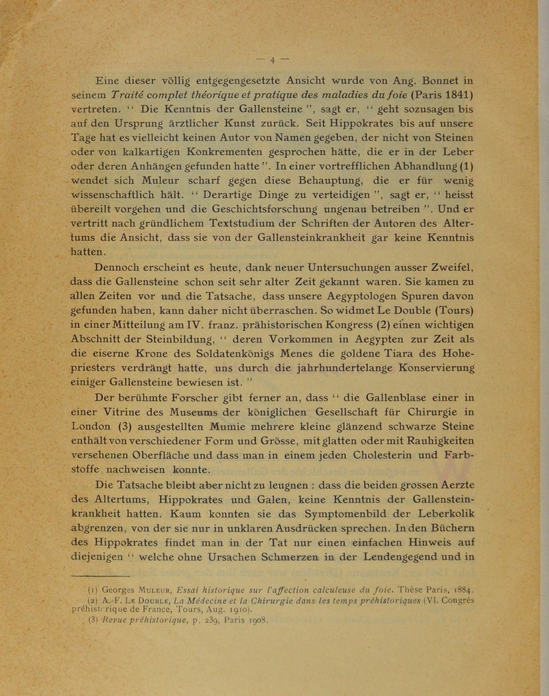 4 — Eine dieser völlig entgegengesetzte Ansicht wurde von Ang. Bonnet in seinem Traite complet theorique et pratique des maladies du foie (Paris 1841) vertreten. “ Die Kenntnis der Gallensteine”, sagt er, “ geht sozusagen bis auf den Ursprung ärztlicher Kunst zurück. Seit Hippokrates bis auf unsere Tage hat es vielleicht keinen Autor von Namen gegeben, der nicht von Steinen oder von kalkartigen Konkrementen gesprochen hätte, die er in der Leber oder deren Anhängen gefunden hatte ”. In einer vortrefflichen Abhandlung (1) wendet sich Muleur scharf gegen diese Behauptung, die er für wenig wissenschaftlich hält. “ Derartige Dinge zu verteidigen ”, sagt er, “ heisst übereilt Vorgehen und die Geschichtsforschung ungenau betreiben ”. Und er vertritt nach gründlichem Textstudium der Schriften der Autoren des Alter- tums die Ansicht, dass sie von der Gallensteinkrankheit gar keine Kenntnis hatten. Dennoch erscheint es heute, dank neuer Untersuchungen ausser Zweifel, dass die Gallensteine schon seit sehr alter Zeit gekannt waren. Sie kamen zu allen Zeiten vor und die Tatsache, dass unsere Aegyptologen Spuren davon gefunden haben, kann daher nicht überraschen. So widmet Le Double (Tours) in einer Mitteilung am IV. franz. prähistorischen Kongress (2) einen wichtigen Abschnitt der Steinbildung, “ deren Vorkommen in Aegypten zur Zeit als die eiserne Krone des Soldatenkönigs Menes die goldene Tiara des Hohe- priesters verdrängt hatte, uns durch die jahrhundertelange Konservierung einiger Gallensteine bewiesen ist. ” Der berühmte Forscher gibt ferner an, dass “ die Gallenblase einer in einer Vitrine des Museums der königlichen Gesellschaft für Chirurgie in London (3) ausgestellten Mumie mehrere kleine glänzend schwarze Steine enthält von verschiedener Form und Grösse, mit glatten oder mit Rauhigkeiten versehenen Oberfläche und dass man in einem jeden Cholesterin und Farb- stoffe nachweisen konnte. Die Tatsache bleibt aber nicht zu leugnen : dass die beiden grossen Aerzte des Altertums, Hippokrates und Galen, keine Kenntnis der Gallenstein- krankheit hatten. Kaum konnten sie das Symptomenbild der Leberkolik abgrenzen, von der sie nur in unklaren Ausdrücken sprechen. Inden Büchern des Hippokrates findet man in der Tat nur einen einfachen Hinweis auf diejenigen “ welche ohne Ursachen Schmerzen in der Lendengegend und in (1) Georges Muleur, Essai historique sur l'affection calculeuse du foie. These Paris, 1884. (2) A.-F. Le Double, La Medecine et la Chirurgie dans les temps prdhistoriques (VI. Congres pnHiistrrique de France, Tours, Aug. 1910).