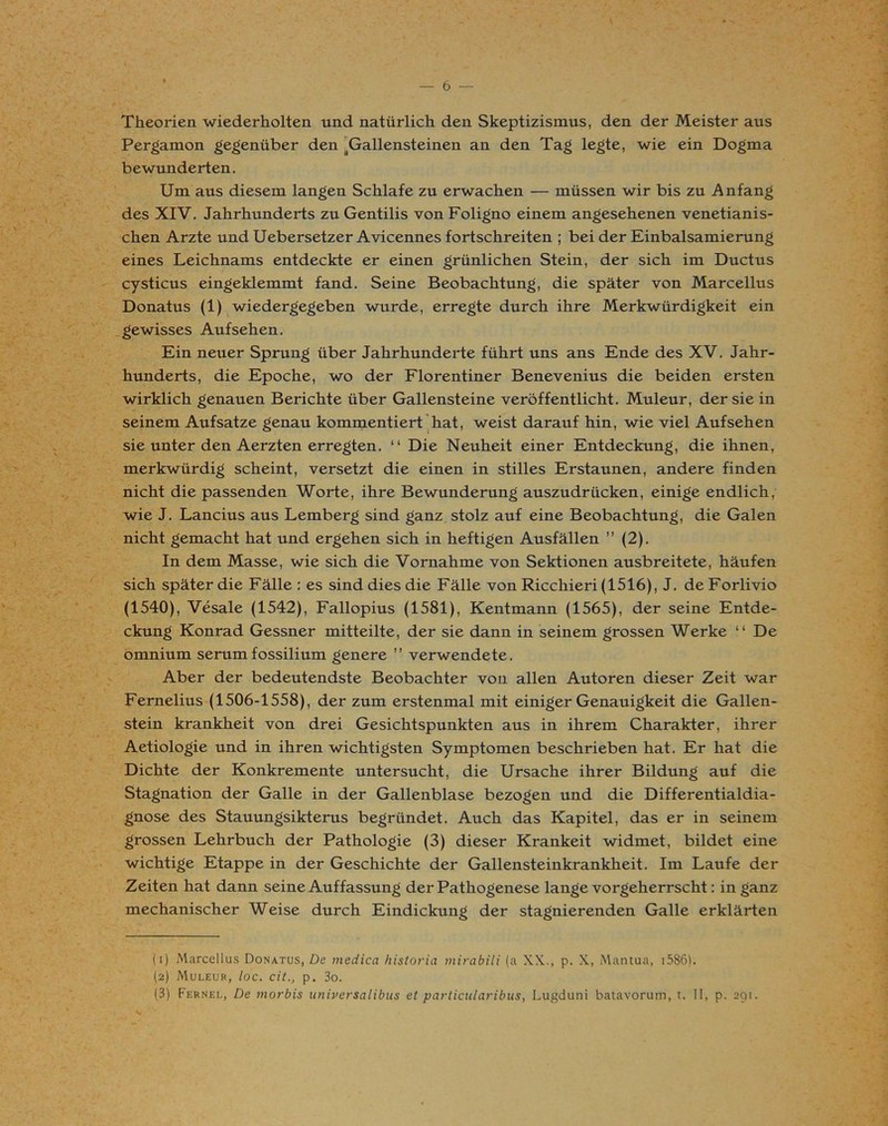 6 — Theorien wiederholten und natürlich den Skeptizismus, den der Meister aus Pergamon gegenüber den ^Gallensteinen an den Tag legte, wie ein Dogma bewunderten. Um aus diesem langen Schlafe zu erwachen — müssen wir bis zu Anfang des XIV. Jahrhunderts zu Gentilis von Foligno einem angesehenen venetianis- chen Arzte und Uebersetzer Avicennes fortschreiten ; bei der Einbalsamierung eines Leichnams entdeckte er einen grünlichen Stein, der sich im Ductus cysticus eingeklemmt fand. Seine Beobachtung, die später von Marcellus Donatus (1) wiedergegeben wurde, erregte durch ihre Merkwürdigkeit ein gewisses Aufsehen. Ein neuer Sprung über Jahrhunderte führt uns ans Ende des XV. Jahr- hunderts, die Epoche, wo der Florentiner Benevenius die beiden ersten wirklich genauen Berichte über Gallensteine veröffentlicht. Muleur, der sie in seinem Aufsatze genau kommentiert hat, weist darauf hin, wie viel Aufsehen sie unter den Aerzten erregten. “ Die Neuheit einer Entdeckung, die ihnen, merkwürdig scheint, versetzt die einen in stilles Erstaunen, andere finden nicht die passenden Worte, ihre Bewunderung auszudrücken, einige endlich, wie J. Lancius aus Lemberg sind ganz stolz auf eine Beobachtung, die Galen nicht gemacht hat und ergehen sich in heftigen Ausfällen ” (2). In dem Masse, wie sich die Vornahme von Sektionen ausbreitete, häufen sich später die Fälle : es sind dies die Fälle von Ricchieri (1516), J. de Forlivio (1540), Vesale (1542), Fallopius (1581), Kentmann (1565), der seine Entde- ckung Konrad Gessner mitteilte, der sie dann in seinem grossen Werke “ De omnium serumfossilium genere ” verwendete. Aber der bedeutendste Beobachter von allen Autoren dieser Zeit war Fernelius (1506-1558), der zum erstenmal mit einiger Genauigkeit die Gallen- stein krankheit von drei Gesichtspunkten aus in ihrem Charakter, ihrer Aetiologie und in ihren wichtigsten Symptomen beschrieben hat. Er hat die Dichte der Konkremente untersucht, die Ursache ihrer Bildung auf die Stagnation der Galle in der Gallenblase bezogen und die Differentialdia- gnose des Stauungsikterus begründet. Auch das Kapitel, das er in seinem grossen Lehrbuch der Pathologie (3) dieser Krankeit widmet, bildet eine wichtige Etappe in der Geschichte der Gallensteinkrankheit. Im Laufe der Zeiten hat dann seine Auffassung der Pathogenese lange vorgeherrscht: in ganz mechanischer Weise durch Eindickung der stagnierenden Galle erklärten (1) Marcellus Donatus, De medica historia mirabili (a XX., p. X, Mantua, 1586). (2) Muleur, loc. cit., p. 3o.