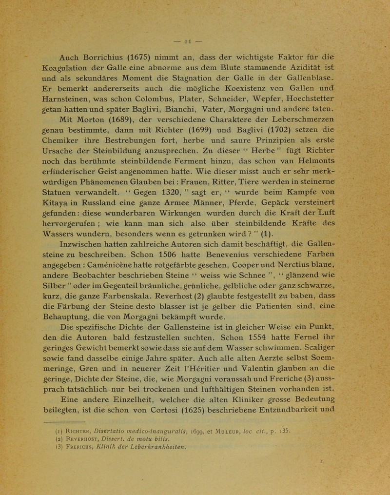 Auch Borrichius (1675) nimmt an, dass der wichtigste Faktor für die Koagulation der Galle eine abnorme aus dem Blute stammende Azidität ist und als sekundäres Moment die Stagnation der Galle in der Gallenblase. Er bemerkt andererseits auch die mögliche Koexistenz von Gallen und Harnsteinen, was schon Colombus, Plater, Schneider, Wepfer, Hoechstetter getan hatten und später Baglivi, Bianchi, Vater, Morgagni und andere taten. Mit Morton (1689), der verschiedene Charaktere der Leberschmerzen genau bestimmte, dann mit Richter (1699) und Baglivi (1702) setzen die Chemiker ihre Bestrebungen fort, herbe und saure Prinzipien als erste Ursache der Steinbildung anzusprechen. Zu dieser “ Herbe” fügt Richter noch das berühmte steinbildende Ferment hinzu, das schon van Helmonts erfinderischer Geist angenommen hatte. Wie dieser misst auch er sehr merk- würdigen Phänomenen Glauben bei: Frauen, Ritter, Tiere werden in steinerne Statuen verwandelt. “ Gegen 1320, ” sagt er, “ wurde beim Kampfe von Kitaya in Russland eine ganze Armee Männer, Pferde, Gepäck versteinert gefunden: diese wunderbaren Wirkungen wurden durch die Kraft der Luft hervorgerufen ; wie kann man sich also über steinbildende Kräfte des Wassers wundern, besonders wenn es getrunken wird? ” (1). Inzwischen hatten zahlreiche Autoren sich damit beschäftigt, die Gallen- steine zu beschreiben. Schon 1506 hatte Benevenius verschiedene Farben angegeben : Camenicenehatte rotgefärbte gesehen, Cooperund Nerctius blaue, andere Beobachter beschrieben Steine “ weiss wie Schnee ”, “ glänzend wie Silber ” oder im Gegenteil bräunliche, grünliche, gelbliche oder ganz schwarze, kurz, die ganze Farbenskala. Reverhost (2) glaubte festgestellt zu baben, dass die Färbung der Steine desto blasser ist je gelber die Patienten sind, eine Behauptung, die von Morgagni bekämpft wurde. Die spezifische Dichte der Gallensteine ist in gleicher Weise ein Punkt, den die Autoren bald festzustellen suchten. Schon 1554 hatte Fernei ihr geringes Gewicht bemerkt sowie dass sie auf dem Wasser schwimmen. Scaliger sowie fand dasselbe einige Jahre später. Auch alle alten Aerzte selbst Soem- meringe, Gren und in neuerer Zeit l’Heritier und Valentin glauben an die geringe, Dichte der Steine, die, wie Morgagni voraussah und Freriche (3) auss- prach tatsächlich nur bei trockenen und lufthältigen Steinen vorhanden ist. Eine andere Einzelheit, welcher die alten Kliniker grosse Bedeutung beilegten, ist die schon von Cortosi (1625) beschriebene Entzündbarkeit und (1) Richter, Disertatio medico-inauguralis, 1699, et Müleur, loc cit., p. x35. (2) Reverhost, Dissert. de motu bilis. (3) Frerichs, Klinik der Leberkrankheiten. s