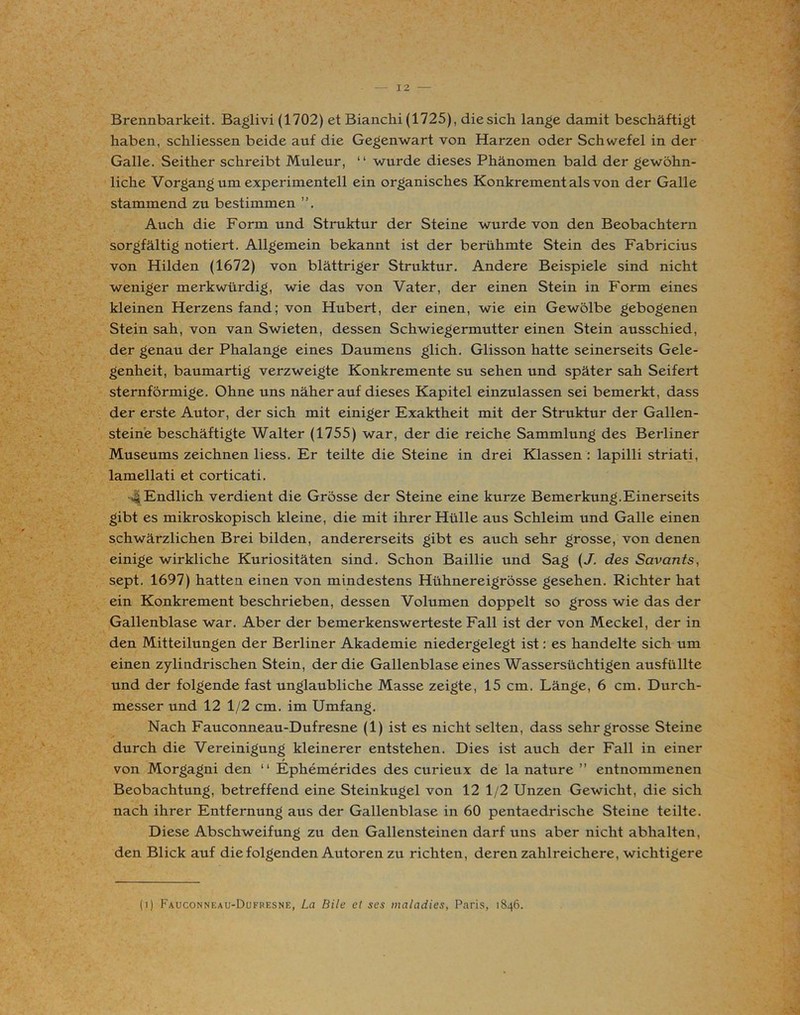 Brennbarkeit. Baglivi (1702) et Bianchi (1725), diesich lange damit beschäftigt haben, schliessen beide auf die Gegenwart von Harzen oder Schwefel in der Galle. Seither schreibt Muleur, “ wurde dieses Phänomen bald der gewöhn- liche Vorgang um experimentell ein organisches Konkrement als von der Galle stammend zu bestimmen ”. Auch die Form und Struktur der Steine wurde von den Beobachtern sorgfältig notiert. Allgemein bekannt ist der berühmte Stein des Fabricius von Hilden (1672) von blättriger Struktur. Andere Beispiele sind nicht weniger merkwürdig, wie das von Vater, der einen Stein in Form eines kleinen Herzens fand; von Hubert, der einen, wie ein Gewölbe gebogenen Stein sah, von van Swieten, dessen Schwiegermutter einen Stein ausschied, der genau der Phalange eines Daumens glich. Glisson hatte seinerseits Gele- genheit, baumartig verzweigte Konkremente su sehen und später sah Seifert sternförmige. Ohne uns näherauf dieses Kapitel einzulassen sei bemerkt, dass der erste Autor, der sich mit einiger Exaktheit mit der Struktur der Gallen- steine beschäftigte Walter (1755) war, der die reiche Sammlung des Berliner Museums zeichnen liess. Er teilte die Steine in drei Klassen : lapilli striati, lamellati et corticati. 4 Endlich verdient die Grösse der Steine eine kurze Bemerkung.Einerseits gibt es mikroskopisch kleine, die mit ihrer Hülle aus Schleim und Galle einen schwärzlichen Brei bilden, andererseits gibt es auch sehr grosse, von denen einige wirkliche Kuriositäten sind. Schon Baillie und Sag (J. des Savants, sept. 1697) hatten, einen von mindestens Hühnereigrösse gesehen. Richter hat ein Konkrement beschrieben, dessen Volumen doppelt so gross wie das der Gallenblase war. Aber der bemerkenswerteste Fall ist der von Meckel, der in den Mitteilungen der Berliner Akademie niedergelegt ist: es handelte sich um einen zylindrischen Stein, der die Gallenblase eines Wassersüchtigen ausfüllte und der folgende fast unglaubliche Masse zeigte, 15 cm. Länge, 6 cm. Durch- messer und 12 1/2 cm. im Umfang. Nach Fauconneau-Dufresne (1) ist es nicht selten, dass sehr grosse Steine durch die Vereinigung kleinerer entstehen. Dies ist auch der Fall in einer von Morgagni den “ Ephemerides des curieux de la nature ” entnommenen Beobachtung, betreffend eine Steinkugel von 12 1/2 Unzen Gewicht, die sich nach ihrer Entfernung aus der Gallenblase in 60 pentaedrische Steine teilte. Diese Abschweifung zu den Gallensteinen darf uns aber nicht abhalten, den Blick auf die folgenden Autoren zu richten, deren zahlreichere, wichtigere (i) Fauconneau-Dufresne, La Bile et ses maladies, Paris, 1846.