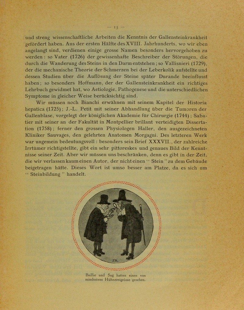 und streng wissenschaftliche Arbeiten die Kenntnis der Gallensteinkrankheit gefördert haben. Aus der ersten Hälfte desXVIII. Jahrhunderts, wo wir eben angelangt sind, verdienen einige grosse Namen besonders hervorgehoben zu werden : so Vater (1726) der gewissenhafte Beschreiber der Störungen, die durch die Wanderung desSteins in den Darm entstehen ; so Vallisnieri (1729), der die mechanische Theorie der Schmerzen bei der Leberkolik aufstellte und dessen Studien über die Auflösung der Steine später Durande beeinflusst haben; so besonders Hoffmann, der der Gallensteinkrankheit ein richtiges Lehrbuch gewidmet hat, wo Aetiologie, Pathogenese und die unterschiedlichen Symptome in gleicher Weise berücksichtig sind. Wir müssen noch Bianchi erwähnen mit seinem Kapitel der Historia hepatica (1725); J.-L. Petit mit seiner Abhandlung über die Tumoren der Gallenblase, vorgelegt der königlichen Akademie für Chirurgie (1744) ; Saba- tier mit seiner an der Fakultät in Montpellier brillant verteidigten Disserta- tion (1758) ; ferner den grossen Physiologen Haller, den ausgezeichneten Kliniker Sauvages, den gelehrten Anatomen Morgagni. Des letzteren Werk war ungemein bedeutungsvoll: besonders sein Brief XXXVII., der zahlreiche Irrtümer richtigstellte, gibt ein sehr pittoreskes und genaues Bild der Kennt- nisse seiner Zeit. Aber wir müssen uns beschränken, denn es gibt in der Zeit, die wir verlassen kaum einen Autor, der nichteinen “ Stein ” zu dem Gebäude beigetragen hätte. Dieses Wort ist umso besser am Platze, da es sich um “ Steinbildung ” handelt. Baillie und Sag hatten einen von mindestens Hühnereigrösse gesehen.