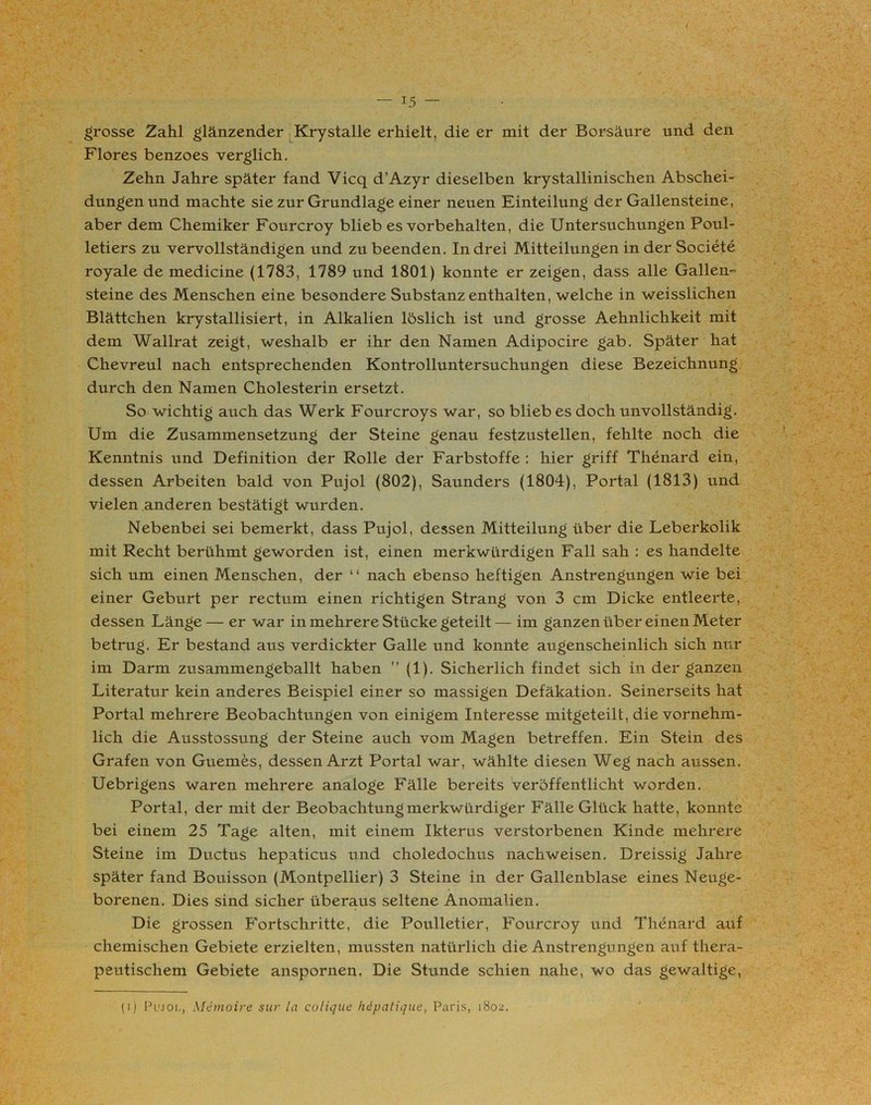 grosse Zahl glänzender Krystalle erhielt, die er mit der Borsäure und den Flores benzoes verglich. Zehn Jahre später fand Vicq d’Azyr dieselben krystallinischen Abschei- dungen und machte sie zur Grundlage einer neuen Einteilung der Gallensteine, aber dem Chemiker Fourcroy blieb es Vorbehalten, die Untersuchungen Poul- letiers zu vervollständigen und zu beenden. In drei Mitteilungen in der Societe royale de medicine (1783, 1789 und 1801) konnte er zeigen, dass alle Gallen. steine des Menschen eine besondere Substanz enthalten, welche in weisslichen Blättchen krystallisiert, in Alkalien löslich ist und grosse Aehnlichkeit mit dem Wallrat zeigt, weshalb er ihr den Namen Adipocire gab. Später hat Chevreul nach entsprechenden Kontrolluntersuchungen diese Bezeichnung durch den Namen Cholesterin ersetzt. So wichtig auch das Werk Fourcroys war, so blieb es doch unvollständig. Um die Zusammensetzung der Steine genau festzustellen, fehlte noch die Kenntnis und Definition der Rolle der Farbstoffe : hier griff Thenard ein, dessen Arbeiten bald von Pujol (802), Saunders (1804), Portal (1813) und vielen anderen bestätigt wurden. Nebenbei sei bemerkt, dass Pujol, dessen Mitteilung über die Leberkolik mit Recht berühmt geworden ist, einen merkwürdigen Fall sah : es handelte sich um einen Menschen, der “ nach ebenso heftigen Anstrengungen wie bei einer Geburt per rectum einen richtigen Strang von 3 cm Dicke entleerte, dessen Länge— er war in mehrere Stücke geteilt— im ganzen über einen Meter betrug. Er bestand aus verdickter Galle und konnte augenscheinlich sich nur im Darm zusammengeballt haben ” (1). Sicherlich findet sich in der ganzen Literatur kein anderes Beispiel einer so massigen Defäkation. Seinerseits hat Portal mehrere Beobachtungen von einigem Interesse mitgeteilt, die vornehm- lich die Ausstossung der Steine auch vom Magen betreffen. Ein Stein des Grafen von Guemes, dessen Arzt Portal war, wählte diesen Weg nach aussen. Uebrigens waren mehrere analoge Fälle bereits veröffentlicht worden. Portal, der mit der Beobachtung merkwürdiger Fälle Glück hatte, konnte bei einem 25 Tage alten, mit einem Ikterus verstorbenen Kinde mehrere Steine im Ductus hepaticus und choledochus nachweisen. Dreissig Jahre später fand Bouisson (Montpellier) 3 Steine in der Gallenblase eines Neuge- borenen. Dies sind sicher überaus seltene Anomalien. Die grossen Fortschritte, die Poulletier, Fourcroy und Thenard auf chemischen Gebiete erzielten, mussten natürlich die Anstrengungen auf thera- peutischem Gebiete anspornen. Die Stunde schien nahe, wo das gewaltige, (i) Pl'joi., Memoire sur la colique hepatique, Paris, 1802.