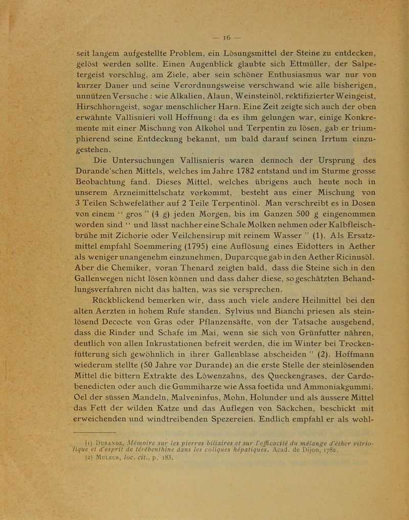 seit langem aufgestellte Problem, ein Lösungsmittel der Steine zu entdecken, gelöst werden sollte. Einen Augenblick glaubte sich Ettmüller, der Salpe- tergeist vorschlug, am Ziele, aber sein schöner Enthusiasmus war nur von kurzer Dauer und seine Verordnungsweise verschwand wie alle bisherigen, unnützen Versuche : wie Alkalien, Alaun, Weinsteinöl, rektifizierter Weingeist, Hirschhorngeist, sogar menschlicher Harn. Eine Zeit zeigte sich auch der oben erwähnte Vallisnieri voll Hoffnung: da es ihm gelungen war, einige Konkre- mente mit einer Mischung von Alkohol und Terpentin zu lösen, gab er trium- phierend seine Entdeckung bekannt, um bald darauf seinen Irrtum einzu- gestehen. Die Untersuchungen Vallisnieris waren dennoch der Ursprung des Durande’schen Mittels, welches im Jahre 1782 entstand und im Sturme grosse Beobachtung fand. Dieses Mittel, welches übrigens auch heute noch in unserem Arzneimittelschatz vorkommt, besteht aus einer Mischung von 3 Teilen Schwefeläther auf 2 Teile Terpentinöl. Man verschreibt es in Dosen von einem “ gros ” (4 g) jeden Morgen, bis im Ganzen 500 g eingenommen worden sind “ und lässt nachher eine Schale Molken nehmen oder Kalbfleisch- brühe mit Zichorie oder Veilchensirup mit reinem Wasser ” (1). Als Ersatz- mittel empfahl Soemmering (1795) eine Auflösung eines Eidotters in Aether als weniger unangenehm einzunehmen, Duparcque gab in den Aether Ricinusöl. Aber die Chemiker, voran Thenard zeigten bald, dass die Steine sich in den Gallenwegen nicht lösen können und dass daher diese, so geschätzten Behand- lungsverfahren nicht das halten, was sie versprechen. Rückblickend bemerken wir, dass auch viele andere Heilmittel bei den alten Aerzten in hohem Rufe standen. Sylvius und Bianchi priesen als stein- lösend Decocte von Gras oder Pflanzensäfte, von der Tatsache ausgehend, dass die Rinder und Schafe im Mai, wenn sie sich von Grünfutter nähren, deutlich von allen Inkrustationen befreit werden, die im Winter bei Trocken- fütterung sich gewöhnlich in ihrer Gallenblase abscheiden ” (2). Hoffmann wiederum stellte (50 Jahre vor Durande) an die erste Stelle der steinlösenden Mittel die bittern Extrakte des Löwenzahns, des Queckengrases, der Cardo- benedicten oder auch die Gummiharze wie Assafoetida und Ammoniakgummi. Oel der süssen Mandeln, Malveninfus, Mohn, Holunder und als äussere Mittel das Fett der wilden Katze und das Auflegen von Säckchen, beschickt mit erweichenden und windtreibenden Spezereien. Endlich empfahl er als wohl- (1) Durande, Memoire sur les pierres biliaires et sur l’efficaciU du milange d'et/ier vitrio- lique et d'esprit de terebenlhine dans les coliques hepatiques. Acad. de DijoiC 1782. (2) Muleur, luc. cit., p. 183.