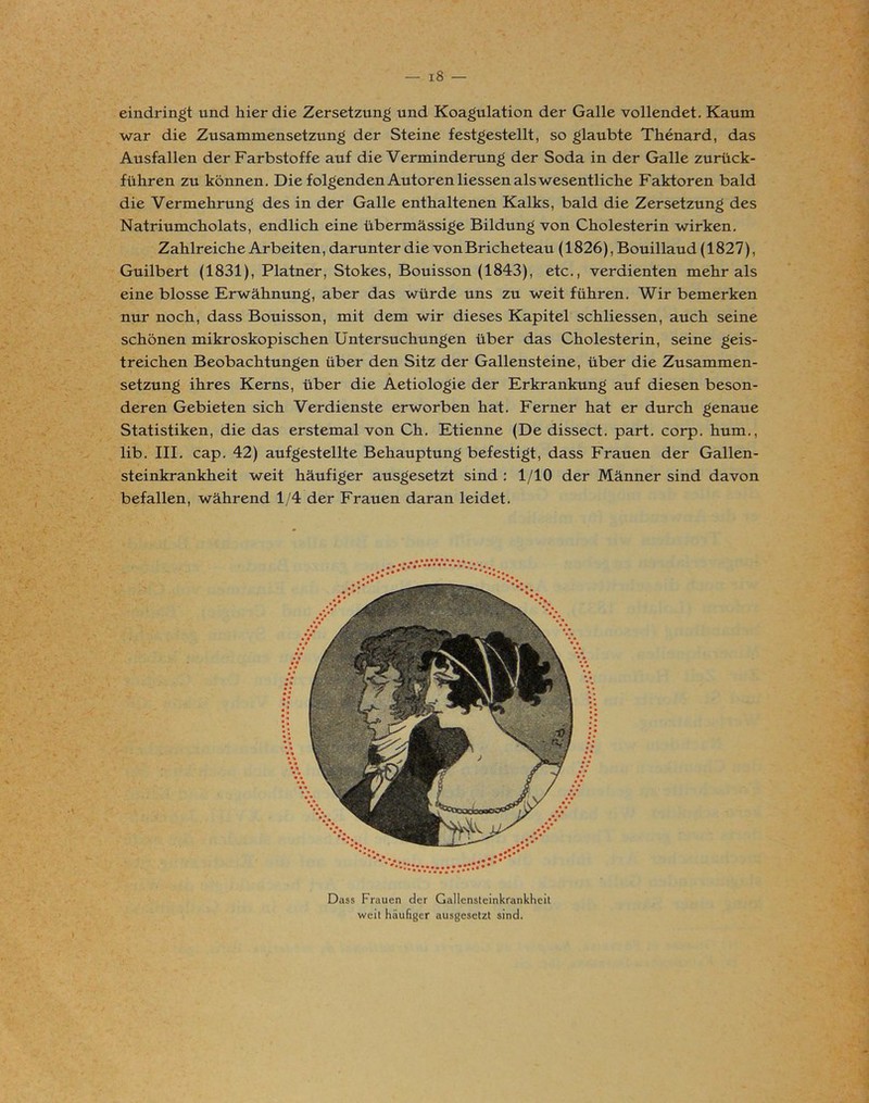 18 — eindringt und hier die Zersetzung und Koagulation der Galle vollendet. Kaum war die Zusammensetzling der Steine festgestellt, so glaubte Thenard, das Ausfallen der Farbstoffe auf die Verminderung der Soda in der Galle zurück- führen zu können. Die folgenden Autoren Hessen als wesentliche Faktoren bald die Vermehrung des in der Galle enthaltenen Kalks, bald die Zersetzung des Natriumcholats, endlich eine übermässige Bildung von Cholesterin wirken. Zahlreiche Arbeiten, darunter die von Bricheteau (1826), Bouillaud (1827), Guilbert (1831), Platner, Stokes, Bouisson (1843), etc., verdienten mehr als eine blosse Erwähnung, aber das würde uns zu weit führen. Wir bemerken nur noch, dass Bouisson, mit dem wir dieses Kapitel schliessen, auch seine schönen mikroskopischen Untersuchungen über das Cholesterin, seine geis- treichen Beobachtungen über den Sitz der Gallensteine, über die Zusammen- setzung ihres Kerns, über die Aetiologie der Erkrankung auf diesen beson- deren Gebieten sich Verdienste erworben hat. Ferner hat er durch genaue Statistiken, die das erstemal von Ch. Etienne (De dissect. part. corp. hum., lib. III. cap. 42) aufgestellte Behauptung befestigt, dass Frauen der Gallen- steinkrankheit weit häufiger ausgesetzt sind : 1/10 der Männer sind davon befallen, während 1/4 der Frauen daran leidet. Dass Frauen der Gallensteinkrankheit weit häufiger ausgesetzt sind.