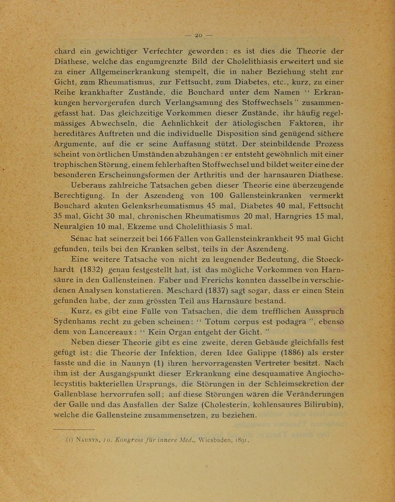 chard ein gewichtiger Verfechter geworden: es ist dies die Theorie der Diathese, welche das engumgrenzte Bild der Cholelithiasis erweitert und sie zu einer Allgemeinerkrankung stempelt, die in naher Beziehung steht zur Gicht, zum Rheumatismus, zur Fettsucht, zum Diabetes, etc., kurz, zu einer Reihe krankhafter Zustände, die Bouchard unter dem Namen “ Erkran- kungen hervorgerufen durch Verlangsamung des Stoffwechsels” zusammen- gefasst hat. Das gleichzeitige Vorkommen dieser Zustände, ihr häufig regel- mässiges Abwechseln, die Aehnlichkeit der ätiologischen Faktoren, ihr hereditäres Auftreten und die individuelle Disposition sind genügend sithere Argumente, auf die er seine Auffasung stützt. Der steinbildende Prozess scheint von örtlichen Umständen abzuhängen : er entsteht gewöhnlich mit einer trophischen Störung, einem fehlerhaften Stoffwechsel und bildet weiter eine der besonderen Erscheinungsformen der Arthritis und der harnsauren Diathese. Ueberaus zahlreiche Tatsachen geben dieser Theorie eine überzeugende Berechtigung. In der Aszendeng von 100 Gallensteinkranken vermerkt Bouchard akuten Gelenksrheumatismus 45 mal, Diabetes 40 mal, Fettsucht 35 mal, Gicht 30 mal, chronischen Rheumatismus 20 mal, Harngries 15 mal, Neuralgien 10 mal, Ekzeme und Cholelithiasis 5 mal. Senac hat seinerzeit bei 166 Fällen von Gallensteinkrankheit 95 mal Gicht gefunden, teils bei den Kranken selbst, teils in der Aszendeng. Eine weitere Tatsache von nicht zu leugnender Bedeutung, die Stoeck- hardt (1832) genau festgestellt hat, ist das mögliche Vorkommen von Harn- säure in den Gallensteinen. Faber und Frerichs konnten dasselbe in verschie- denen Analysen konstatieren. Meschard (1837) sagt sogar, dass er einen Stein gefunden habe, der zum grössten Teil aus Harnsäure bestand. Kurz, es gibt eine Fülle von Tatsachen, die dem trefflichen Ausspruch Sydenhams recht zu geben scheinen: “ Totum corpus est podagra ”, ebenso dem von Lancereaux : “ Kein Organ entgeht der Gicht. ” Neben dieser Theorie gibt es eine zweite, deren Gebäude gleichfalls fest gefügt ist: die Theorie der Infektion, deren Idee Galippe (1886) als erster fasste und die in Naunyn (1) ihren hervorragensten Vertreter besitzt. Nach ihm ist der Ausgangspunkt dieser Erkrankung eine desquamative Angiocho- lecystitis bakteriellen Ursprungs, die Störungen in der Schleimsekretion der Gallenblase hervorrufen soll; auf diese Störungen wären die Veränderungen der Galle und das Ausfallen der Salze (Cholesterin, kohlensaures Bilirubin), welche die Gallensteine zusammensetzen, zu beziehen. (i) Naunyn, io. Kongress für innere Med., Wiesbaden, 1891.