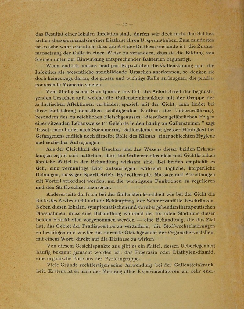 das Resultat einer lokalen Infektipn sind, dürfen wir doch nicht den Schluss ziehen, dass sie niemals in einer Diathese ihren Ursprunghaben. Zum mindesten ist es sehr wahrscheinlich, dass die Art der Diathese imstande ist, die Zusam- mensetzung der Galle in einer Weise zu verändern, dass sie die Bildung von Steinen unter der Einwirkung entsprechender Bakterien begünstigt. Wenn endlich unsere heutigen Kapazitäten die Gallenstauung und die Infektion als wesentliche steinbildende Ursachen anerkennen, so denken sie doch keineswegs daran, die grosse und wichtige Rolle zu leugnen, die prädis- ponierende Momente spielen, Vom ätiologischen Standpunkte aus fällt die Aehnlichkeit der begünsti- genden Ursachen auf, welche die Gallensteinkrankheit mit der Gruppe der arthritischen Affektionen verbindet, speziell mit der Gicht; man findet bei ihrer Entstehung denselben schädigenden Einfluss der Ueberernährung, besonders des zu reichlichen Fleischgenusses ; dieselben gefährlichen Folgen einer sitzenden Lebensweise (“ Gelehrte leiden häufig an Gallensteinen ” sagt Tissot; man findet nach Soemmering Gallensteine mit grosser Häufigkeit bei Gefangenen) endlich noch dieselbe Rolle des Klimas, einer schlechten Hygiene und seelischer Aufregungen. Aus der Gleichheit der Usachen und des Wesens dieser beiden Erkran- kungen ergibt sich natürlich, dass bei Gallensteinkranken und Gichtkranken ähnliche Mittel in der Behandlung wirksam sind. Bei beiden empfiehlt es sich, eine vernünftige Diät aufzuerlegen, während tägliche, körperliche Uebungen, mässiger Sportbetrieb, Hydrotherapie, Massage und Abreibungen mit Vorteil verordnet werden, um die wichtigsten Funktionen zu regulieren und den Stoffwechsel anzuregen. Andererseite darf sich bei der Gallensteinkrankheit wie bei der Gicht die Rolle des Arztes nicht auf die Bekämpfung der Schmerzanfälle beschränken. Neben diesen lokalen, symptomatischen und vorübergehenden therapeutischen Massnahmen, muss eine Behandlung während des torpiden Stadiums dieser beiden Krankheiten vorgenommen werden — eine Behandlung, die das Ziel hat, das Gebiet der Prädisposition zu verändern, die Stoffwechselstörungen zu beseitigen und wieder das normale Gleichgewicht der Organe herzustellen, mit einem Wort, direkt auf die Diathese zu wirken. Von diesem Gesichtspunkte aus gibt es ein Mittel, dessen Ueberlegenheit häufig bekannt gemacht worden ist : das Piperazin oder Diäthylen-diamid, eine organische Base aus der Pyridingruppe. Viele Gründe rechtfertigen seine Anwendung bei der Gallensteinkrank- heit. Erstens ist es nach der Meinung aller Experimentatoren ein sehr ener-