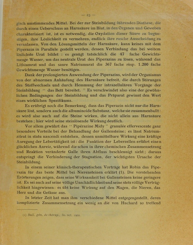 gisch umstimmendes Mittel. Bei der zur Steinbildung führenden Diathese, die durch einen Ueberschuss an Harnsäure im Blut, in den Organen und Geweben charakterisiert ist, ist es notwendig, die Oxydation dieser Säure zu begün- stigen, ihre Löslichkeit zu vermehren, endlich ihre rasche Ausscheidung zu veranlassen. Von den Lösungsmitteln der Harnsäure, kann keines mit dem Piperazin in Parallele gestellt werden, dessen Verbindung das bei weitem löslichste Urat bildet : es genügt tatsächlich die 47 fache Gewichts- menge Wasser, um das neutrale Urat des Piperazins zu lösen, während das Lithiumrat und das saure Natriumurat die 367 fache resp. 1.200 fache Gewichtsmenge Wasser benötigen. Dank der prolongierten Anwendung der Piperazins, wird der Organismus von der abnormen Anhäufung des Harnsäure befreit, die durch Störungen des Stoffwechsels und durch Hemmung der intrazellulären Vorgänge der Steinbildung “ das Bett bereitet. ” Es verschwindet also eine der gewöhn- lichen Bedingungen der Steinbildung und das Präparat gewinnt den Wert eines wirklichen Spezifikums. Es erübrigt noch die Bemerkung, dass das Piperazin nicht nur die Harn- säure löst, sondern auch die albuminoide Substanz, welche sie zusammenballt: es wird also auch auf die Steine wirken, die nicht allein aus Harnsäure bestehen ; hier wird seine steinlösende Wirkung deutlich. Vor allem gewährt das “ Piperazine Midy ” granulee effervescente ganz besondere Vorteile bei der Behandlung der Gallensteine; es lässt Natrium- zitrat in statu nascendi entstehen, dessen unmittelbare Wirkung eine kräftige Anregung der Lebertätigkeit ist: die Funktion der Leberzellen erfährt einen glücklichen Anreiz, während die schon in ihrer chemischen Zusammensetzung lind Reaktion veränderte Galle ihren Abfluss beschleunigt sieht; daraus entspringt die Verhinderung der Stagnation, der wichtigsten Ursache der Steinbildung. In einem seiner klinisch-therapeutischen Vorträge hat Robin das Pipe- razin für das beste Mittel bei Nierensteinen erklärt (1). Die vorstehenden Erörterungen zeigen, dass seine Wirksamkeit bei Gallensteinen keine geringere ist. Es sei auch auf seine völlige Unschädlichkeit und seine stets völlige Verträg- lichkeit hingewiesen: es übt keine Wirkung auf den Magen, die Nieren, das Herz und die Gefässe aus. In letzter Zeit hat man ihm verschiedene Mittel entgegengestellt, deren komplizierte Zusammensetzung ein wenig an die von Huchard so treffend (i) Bull. gen. de therap., 3o. oct. iqo2.