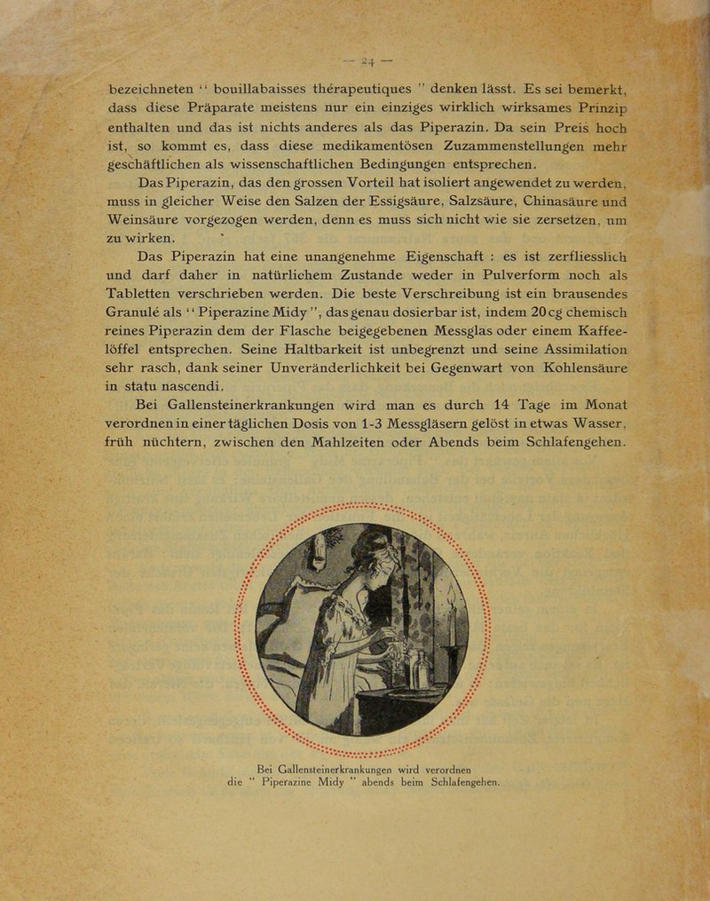 _ z4 _ bezeichneten “ bouillabaisses therapeutiques ” denken lässt. Esseibemerkt, dass diese Präparate meistens nur ein einziges wirklich wirksames Prinzip enthalten und das ist nichts anderes als das Piperazin. Da sein Preis hoch ist, so kommt es, dass diese medikamentösen Zuzammenstellungen mehr geschäftlichen als wissenschaftlichen Bedingungen entsprechen. Das Piperazin, das den grossen Vorteil hat isoliert angewendet zu werden, muss in gleicher Weise den Salzen der Essigsäure, Salzsäure, Chinasäure und Weinsäure vorgezogen werden, denn es muss sich nicht wie sie zersetzen, um zu wirken. Das Piperazin hat eine unangenehme Eigenschaft : es ist zerfliesslich und darf daher in natürlichem Zustande weder in Pulverform noch als Tabletten verschrieben werden. Die beste Verschreibung ist ein brausendes Granule als ‘ ‘ Piperazine Midy ”, das genau dosierbar ist, indem 20 cg chemisch reines Piperazin dem der Flasche beigegebenen Messglas oder einem Kaffee- löffel entsprechen. Seine Haltbarkeit ist unbegrenzt und seine Assimilation sehr rasch, dank seiner Unveränderlichkeit bei Gegenwart von Kohlensäure in statu nascendi. Bei Gallensteinerkrankungen wird man es durch 14 Tage im Monat verordnen in einer täglichen Dosis von 1-3 Messgläsern gelöst in etwas Wasser, früh nüchtern, zwischen den Mahlzeiten oder Abends beim Schlafengehen. Bei Gallensteinerkrankungen wird verordnen die “ Piperazine Midy ” abends beim Schlafengehen.