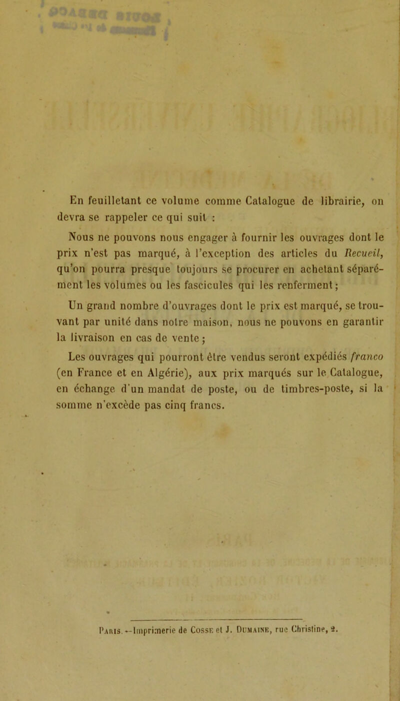 En feuilletant ce volume comme Catalogue de librairie, on devra se rappeler ce qui suit : Nous ne pouvons nous engager à fournir les ouvrages dont le prix n’est pas marqué, à l’exception des articles du Recueil, qu’on pourra presque toujours se procurer en achetant séparé- ment les volumes ou les fascicules qui les renferment ; Un grand nombre d’ouvrages dont le prix est marqué, se trou- vant par unité dans noire maison, nous ne pouvons en garantir la livraison en cas de vente ; Les ouvrages qui pourront être vendus seront expédiés franco (en France et en Algérie), aux prix marqués sur le Catalogue, en échange, d'un mandai de poste, ou de timbres-poste, si la somme n’excède pas cinq francs. Paris. «-Imprimerie de Cosse et J. Domaine, rue Christine, 2.