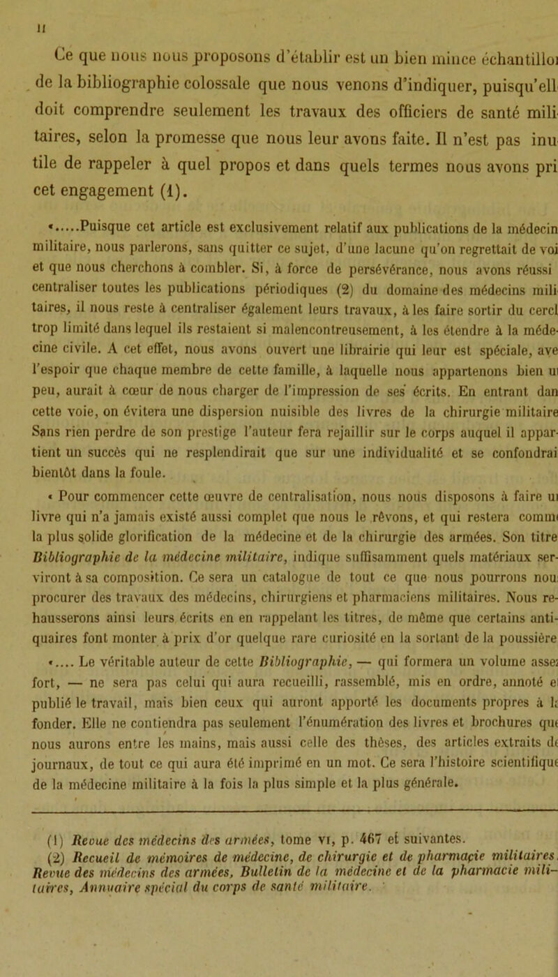 Ce que nous nous proposons d’établir est un bien mince échantilloi de la bibliographie colossale que nous venons d’indiquer, puisqu’ell doit comprendre seulement les travaux des officiers de santé mili taires, selon la promesse que nous leur avons faite. Il n’est pas inu tile de rappeler à quel propos et dans quels termes nous avons pri cet engagement (1). * Puisque cet article est exclusivement relatif aux publications de la médecin militaire, nous parlerons, sans quitter ce sujet, d’une lacune qu'on regrettait de voi et que nous cherchons à combler. Si, à force de persévérance, nous avons réussi centraliser toutes les publications périodiques (2) du domaine des médecins mili taires, il nous reste à centraliser également leurs travaux, à les faire sortir du cercl trop limité dans lequel ils restaient si malencontreusement, à les étendre à la méde- cine civile. A cet effet, nous avons ouvert une librairie qui leur est spéciale, ave l’espoir que chaque membre de cette famille, à laquelle nous appartenons bien ui peu, aurait à cœur de nous charger de l’impression de ses écrits. En entrant dan cette voie, on évitera une dispersion nuisible des livres de la chirurgie militaire Sans rien perdre de son prestige l’auteur fera rejaillir sur le corps auquel il appar- tient un succès qui ne resplendirait que sur une individualité et se confondrai bientôt dans la foule. « Pour commencer cette œuvre de centralisation, nous nous disposons à faire ui livre qui n’a jamais existé aussi complet que nous le rêvons, et qui restera commi la plus solide glorification de la médecine et de la chirurgie des armées. Son titre Bibliographie de la médecine militaire, indique suffisamment quels matériaux ser- viront à sa composition. Ce sera un catalogue de tout ce que nous pourrons nou: procurer des travaux des médecins, chirurgiens et pharmaciens militaires. Nous re- hausserons ainsi leurs écrits en en rappelant les titres, de même que certains anti- quaires font monter à prix d’or quelque rare curiosité en la sortant de la poussière «.... Le véritable auteur de cette Bibliographie, — qui formera un volume asse; fort, — ne sera pas celui qui aura recueilli, rassemblé, mis en ordre, annoté ei publié le travail, mais bien ceux qui auront apporté les documents propres à k fonder. Elle ne contiendra pas seulement l’énumération des livres et brochures que nous aurons entre les mains, mais aussi celle des thèses, des articles extraits de journaux, de tout ce qui aura été imprimé en un mot. Ce sera l’histoire scientifique de la médecine militaire à la fois la plus simple et la plus générale. (1) Reçue des médecins des armées, tome vr, p. 467 et suivantes. (2) Recueil de mémoires de médecine, de chirurgie et de pharmaçie militaires. Revue des médecins des armées, Bulletin de la médecine et de la pharmacie mili- taires, Annuaire spécial du corps de santé militaire.