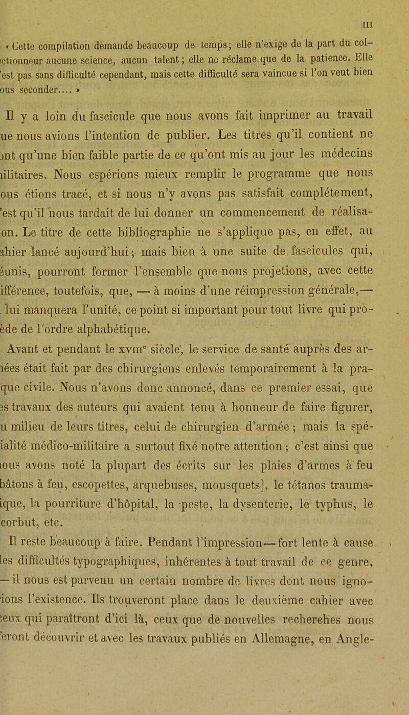 * Cette compilation demande beaucoup de temps; elle n’exige de la part du col- ictionneur aucune science, aucun talent ; elle ne réclame que de la patience. Clle 'est pas sans dilliculté cependant, mais cette difficulté sera vaincue si l’on veut bien ous seconder.... » Il y a loin du fascicule que nous avons fait imprimer au travail ue nous avions l’intention de publier. Les titres, qu’il contient ne Dnt qu’une bien faible partie de ce qu’ont mis au jour les médecins îilitaires. Nous espérions mieux remplir le programme que nous ous étions tracé, et si nous n’y avons pas satisfait complètement, ’est qu’il nous tardait de lui donner un commencement de réalisa- on. Le titre de cette bibliographie ne s’applique pas, en effet, au ahier lancé aujourd’hui; mais bien à une suite de fascicules qui, sunis, pourront former l’ensemble que nous projetions, avec cette ifférence, toutefois, que, — à moins d’une réimpression générale,— . lui manquera l’unité, ce point si important pour tout livre qui pro- ède de l'ordre alphabétique. Avant et pendant le xvinc siècle, le service de santé auprès des ar- lées était fait par des chirurgiens enlevés temporairement à la pra- que civile. Nous n’avons donc annoncé, dans ce premier essai, que b s travaux des auteurs qui avaient tenu à honneur de faire figurer, u milieu de leurs titres, celui de chirurgien d’armée ; mais la spé- ialité médico-militaire a surtout fixé notre attention ; c’est ainsi que ions avons noté la plupart des écrits sur les plaies d’armes à feu bâtons à feu, escopettes, arquebuses, mousquets], le tétanos trauma- ique, la pourriture d’hôpital, la peste, la dysenterie, le typhus, le corbut, etc. Il reste beaucoup à faire. Pendant l’impression—fort lente à cause les difficultés typographiques, inhérentes à tout travail de ce genre, — il nous est parvenu un certain nombre de livres dont nous igno- rons l’existence. Ils trouveront place dans le deuxième cahier avec leux qui paraîtront d’ici là, ceux que de nouvelles recherches nous eront découvrir et avec les travaux publiés en Allemagne, en Angle-
