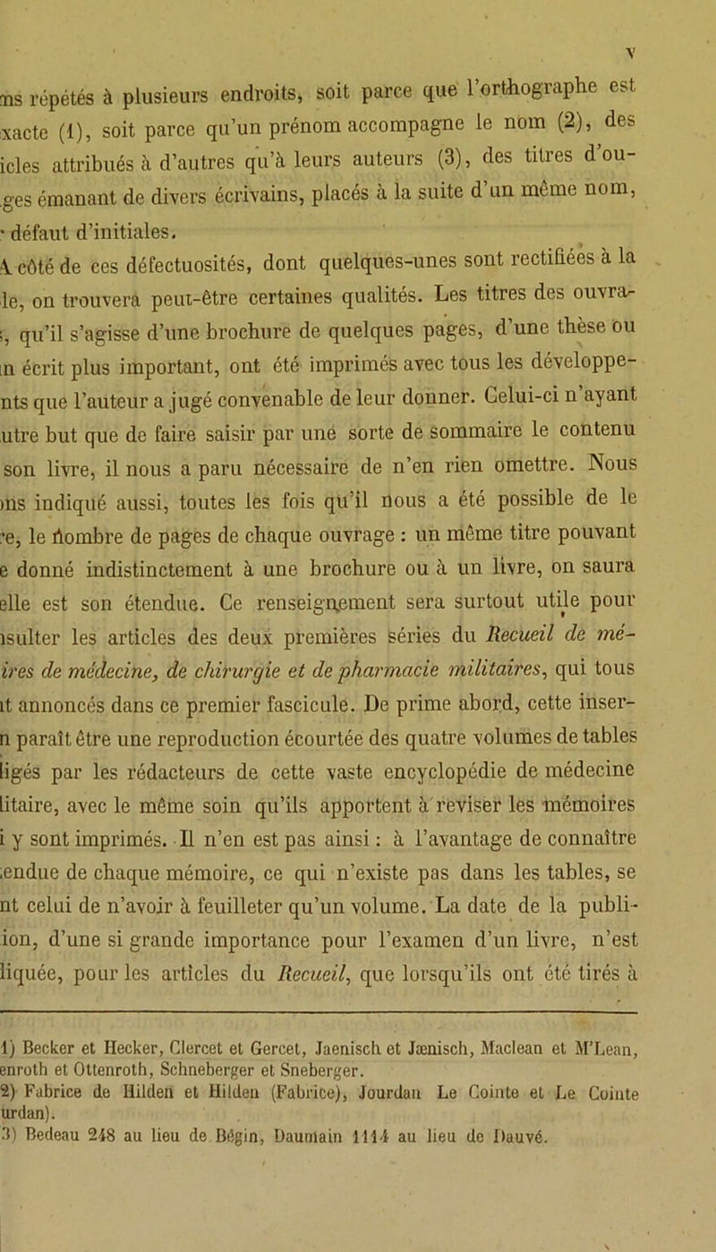 ms répétés à plusieurs endroits, soit parce que l’orthographe est xacte (1), soit parce qu’un prénom accompagne le nom (2), des icles attribués à d’autres qu’à leurs auteurs (3), des titres dou- ces émanant de divers écrivains, placés à la suite d’un même nom, ’ défaut d’initiales. \ côté de ces défectuosités, dont quelques-unes sont rectifiées à la le, on trouvera peut-être certaines qualités. Les titres des ouvrai ;, qu’il s’agisse d’une brochure de quelques pages, d une thèse ou m écrit plus important, ont été imprimés avec tous les développe- nts que l’auteur a jugé convenable de leur donner. Celui-ci n ayant utre but que de faire saisir par une sorte de sommaire le contenu son livre, il nous a paru nécessaire de n’en rien omettre. Nous ms indiqué aussi, toutes les fois qu’il rlous a été possible de le ’e, le hombre de pages de chaque ouvrage : un môme titre pouvant e donné indistinctement à une brochure ou à un livre, on saura elle est son étendue. Ce renseignement sera surtout utile pour îsulter les articles des deux premières séries du Recueil de mé- trés de médecine, de chirurgie et de •pharmacie militaires, qui tous it annoncés dans ce premier fascicule. De prime abord, cette inser- n paraît être une reproduction écourtée des quatre volumes de tables ligés par les rédacteurs de cette vaste encyclopédie de médecine litaire, avec le même soin qu’ils apportent à reviser les mémoires i y sont imprimés. Il n’en est pas ainsi : à l’avantage de connaître ;endue de chaque mémoire, ce qui n’existe pas dans les tables, se nt celui de n’avoir à feuilleter qu’un volume. La date de la publi- ion, d’une si grande importance pour l’examen d’un livre, n’est liquée, pour les articles du Recueil, que lorsqu’ils ont été tirés à 1) Becker et Hecker, Clercet et Gercet, Jaenisch et Jæniscb, Maclean et M’Lean, enroth et Ottenroth, Schneberger et Sneberger. 2) Fabrice de Hildeii et Hildeu (Fabrice), Jourdan Le Cointe et Le Comte urdan). 3) Bedeau 248 au lieu de Bégin, Dautnain 1114 au lieu de Dauvé.