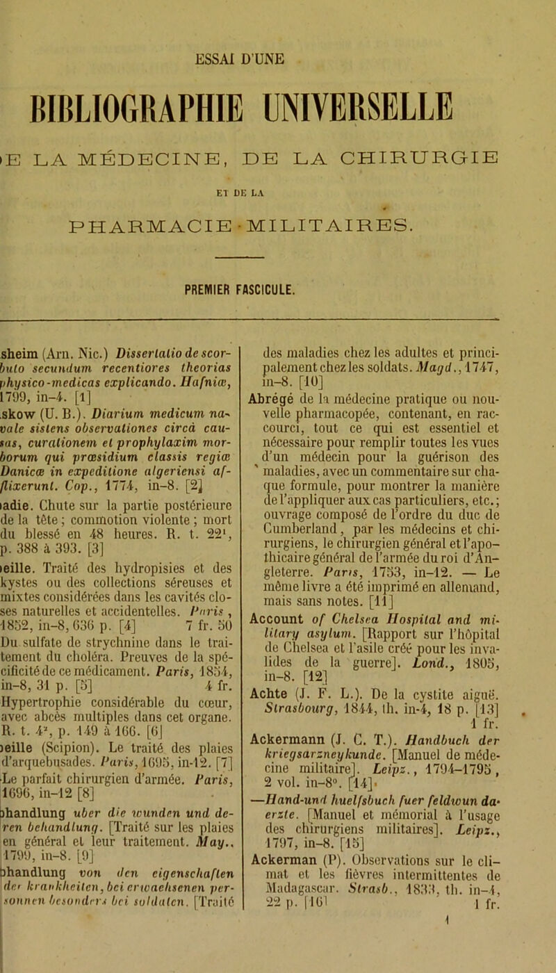 ESSAI D’UNE BIBLIOGRAPHIE UNIVERSELLE >E LA MÉDECINE, DE LA CHIRURGIE El DE LA PHARMACIE MILITAIRES. PREMIER FASCICULE. sheim (Am. Nie.) Disserlalio de scor- bulo secundutn recentiores theorias physico-medicas explicando. Hufniœ, 1799, in-4. [l] .skow (U. B.). Diarium medicum na- vale sistens observaliones circà cau- sas, curalionem el prophylaxim mor- borum qui præsidium classis regias Danicæ in expcdilione algeriensi af- flixcrunl. Cop., 1774, in-8. [2] ladie. Chute sur la partie postérieure de la tête ; commotion violente ; mort du blessé en 48 heures. R. t. 221, p. 388 à 393. [3] teille. Traité des hydropisies et des kystes ou des collections séreuses et mixtes considérées dans les cavités clo- ses naturelles et accidentelles. Paris , WW, in-8,636 p. [4] 7 fr. 50 Du sulfate de strychnine dans le trai- tement du choléra. Preuves de la spé- cificité de ce médicament. Paris, 1834, in-8, 31 p. [3] 4 fr. Hypertrophie considérable du cœur, avec abcès multiples dans cet organe. R. t. 4*, p. 149 à IGG. [CJ leille (Scipion). Le traité des plaies d’arquebusades. Paris, 1G95, in-12. [7] •Le parfait chirurgien d’armée. Paris, 1G9G, in-12 [8] ohandlung uber die ivundcn und de- ren bekandlung. [Traité sur les plaies en général el leur traitement. May., 1799, in-8. [9] Ohandlung von den cigcnscliaflen det krankheilcn, bei crwaehsenen per- soutien besondrrs bei suldulcn. [Traité des maladies chez les adultes et princi- palement chezles soldats. Magd., 1747, in-8. [10] Abrégé de la médecine pratique ou nou- velle pharmacopée, contenant, en rac- courci, tout ce qui est essentiel et nécessaire pour remplir toutes les vues d’un médecin pour la guérison des ' maladies, avec un commentaire sur cha- que formule, pour montrer la manière de l’appliquer aux cas particuliers, etc.; ouvrage composé de l’ordre du duc de Cumberland, par les médecins et chi- rurgiens, le chirurgien général et l’apo- thicaire général de l’armée du roi d’An- gleterre. Pans, 1733, in-12. — Le même livre a été imprimé en allemand, mais sans notes. [11] Account of Chelsea Ilospilal and mi- lilary asylum. [Rapport sur l’hôpital de Chelsea et l'asile créé pour les inva- lides de la guerre]. Lond., 1803, in-8. [12] Achte (J. F. L.). De la cystite aiguë. Strasbourg, 1844, Ih. in-4, 18 p. [13] 1 fr. Ackermann (J. C. T.). Handbuch der kriegsarzneykunde. [Manuel de méde- cine militaire], Leipz., 1794-1795, 2 vol. in-8°. [14]* —Hand-und huelfsbuch fuer feldwun da• ente. [Manuel et mémorial à l’usage des chirurgiens militaires], Leipz., 1797, in-8. [15] Ackerman (P). Observations sur le cli- mat et les fièvres intermittentes de Madagascar. Slrasb.. 1833. tb. in-4, 22 p. [161 1 fr. \