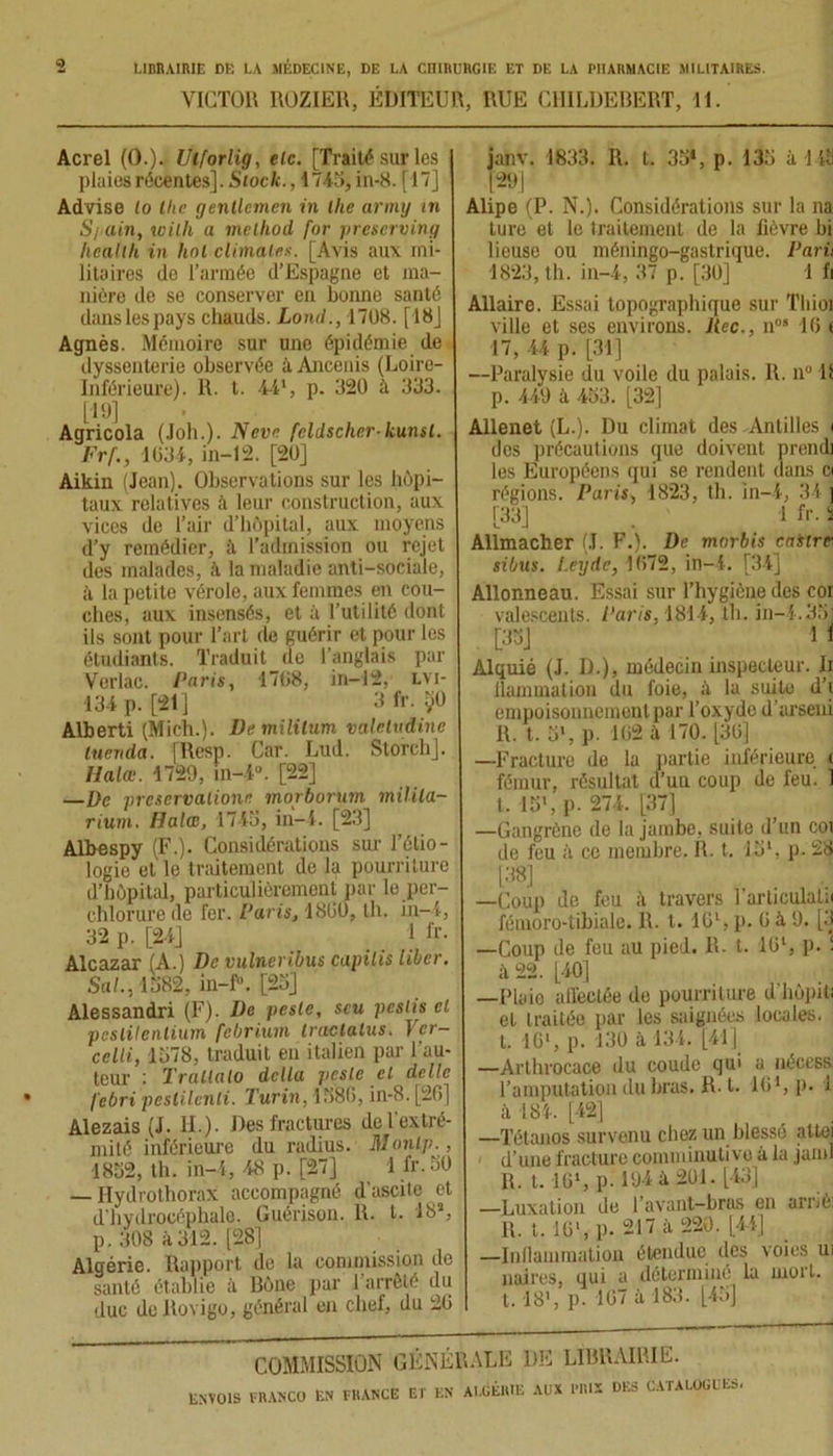 VICTOR ROZIEU, ÉDITEUR, RUE CHILDEBERT, 11. Acrel (().). Ulforlig, etc. [Traité sur les plaies récentes]. Stock., 1745, in-8. [17] Advise lo tlic gentlemen in lhe army in S/iain, with a mclliod for preserving licaltli in hol climat**. [Avis aux mi- litaires de l’armée d’Espagne et ma- nière de se conserver en bonne santé dans les pays chauds. Lond., 1708. [18] Agnès. Mémoire sur une épidémie de dyssenterie observée à Ancenis (Loire- Inférieure). R. t. 441, p. 320 à 333. [19] Agricola (Joh.). Neve fcldscher-kunsl. Frf., 1034, in-12. [20] Aikin (Jean). Observations sur les hôpi- taux relatives à leur construction, aux vices de l’air d’hôpital, aux moyens d’y remédier, à l’admission ou rejet des malades, à la maladie anti-sociale, ii la petite vérole, aux femmes en cou- ches, aux insensés, et à l’utilité dont ils sont pour l’art de guérir et pour les étudiants. Traduit de l’anglais par Yerlac. Paris, 1708, in-12, lvi- 134 p. [21] 3 fr. yü Alberti (Mich.). Vemililum valeludine luevda. [Resp. Car. Lud. Storch]. Ilalœ. 1729, in-4°. [22] —De prcservalione morborum milita- rium. Dalce, 1743, iii-4. [23] Albespy (F.). Considérations sur l’étio- logie et le traitement de la pourriture d’hôpital, particulièrement par le per- chlorurede fer. Paris, 1800, th. in-4, 32 p. [24] 1 fr- Alcazar (A.) De vulneribus capilis liber. Sa!., 1582, in-f°. [23] Alessandri (F). De peste, scu peslis et peslitenlium febrium tractulus. Ver- celli, 1578, traduit en italien par l'au- teur : Traitalo delta peste et dclle febri pestilenli. Turin, 1586, in-8. [26] Alezais (J. II.). Des fractures de l'extré- mité inférieure du radius. Montp., 1852, th. in-4, 48 p. [27] 1 fr.50 — Hydrothorax accompagné d’ascite et d'hydrocéphale. Guérison. R. t. 18s, p. 308 à 312. [28] Algérie. Rapport de la commission de santé établie à Rône par l’arrôté du duc de llovigo, général en chef, du 20 jaiiv. 1833. R. t. 35*, p. 135 à 1 Ui [29] Alipe (P. N.). Considérations sur la na ture et le traitement de la lièvre bi lieuse ou méningo-gastrique. Paru 1823, th. in-4, 37 p. [30] 1 fi Allaire. Essai topographique sur Tliioi ville et ses environs. Rec., n09 16 t 17, 44 p. [31] —Paralysie du voile du palais. R. n° 11 p. 449 à 453. [32] Allenet (L.). Du climat des Antilles i des précautions que doivent prend] les Européens qui se rendent dans ci régions. Paris, 1823, th. in-4, 34 ] [33] 1 fr. i Allmacher (J. F.). De morbis castre sibus. l.eydc, 1072, in-4. [34] Allonneau. Essai sur l’hygiène des cor valescents. Paris, 1814, th. in-4.35] 1 1 Alquié (J. D.), médecin inspecteur. Ii llammation du foie, à la suite d’i empoisonnement par l’oxyde d’arseni R. t. 5', p. 102 à 170. [30] —Fracture de la partie inférieure i fémur, résultat d’un coup de feu. 1 t. 1S1, p. 274. [37] —Gangrène de la jambe, suite d’un coi de feu à ce membre. R. t. 151, p. 28 [38] —Coup de feu à travers 1 articulai;! fémoro-tibiale. R. t. IG1, p. 0 à 9. [3 —Coup de feu au pied. R- t. 10l, p. ! à 22. [40] —Plaie affectée de pourriture d'hôpiti et traitée par les saignées locales, t. IG1, p. 130 à 134. [41] —Arthrocaoe du coude qui a nécess. l’amputation du bras. R-1. 101, p. 1 à 184. [42] —Tétanos survenu chez un blessé altei d’une fracture comminutivo à la jaml R. 1.16*, pi 194 ii 201. [43] —Luxation de l’avant-bras en arrié R. I. 10*, p. 217 à 220. [44] —Inllammation étendue des voies ui noires, qui a déterminé la mort, t. 18’, ])■ 107 à 183. [45] COMMISSION GÉNÉRALE DE LIBRAIRIE. ENVOIS FRANCO EN FRANCE ET EN ALGÉRIE AUX PRIS DES CATALOGUES.