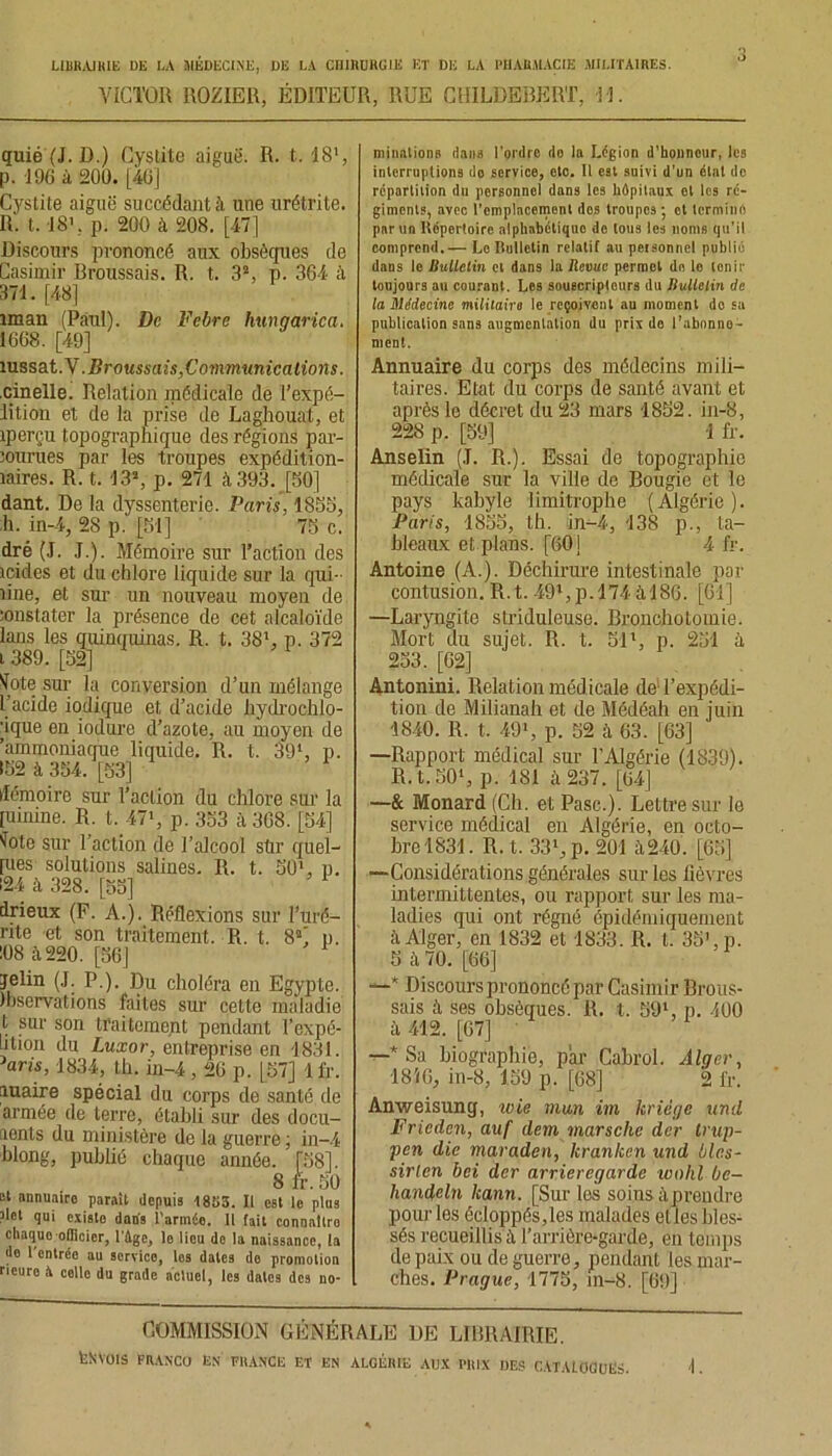 VICTOR ROZIER, ÉDITEUR, RUE CHILDEBERT, 31. quié (J. D.) Cystite aiguë. R. t. 18l, p. 196 à 200. [40] Cystite aiguë succédant h une urétrite. R. t. 18', p. 200 à 208. [47] Discours prononcé aux obsèques de Casimir Broussais. R. t. 32, p. 364 ;ï 371. [48] iman (Paul). De Febre hungarica. 1668. [49] îussat .N .Broussais,Communications. cinelle. Relation médicale de l'expé- dition et de la prise de Laghouat, et iperçu topographique des régions par- courues par les troupes expédition- naires. R. t. 13», p. 271 à 393. [50] dant. De la dyssenterie. Paris, 1855, h. in-4, 28 p. [51] 75 c. dré (J. .1.). Mémoire sur l’action des icides et du chlore liquide sur la qui- line, et sur un nouveau moyen de constater la présence de cet alcaloïde lans les quinquinas. R. t. 381, p. 372 i 389. [52] ^ote sur la conversion d’un mélange l’acide iodique et, d’acide hydrochlo- ■ique en iodure d’azote, au moyen de 'ammoniaque liquide. R. t. 391, p. 152 à 354. [53] démoire sur l’action du chlore sur la [uinine. R. t. 47>, p. 353 à 308. [54] ^ote sur l’action de l’alcool stir quel- les solutions salines. R. t. 501, p. 124 à 328. [55] drieux (F. A.). Réflexions sur l’uré- rite et son traitement. R. t. 82! p. :08 iï220. [56] jelin (J. P.). Du choléra en Egypte, ihservations faites sur cette maladie t sur son traitement pendant Texpé- iilion du Luxor, entreprise en 1831. W, 1834, th. in-4,20 p. [57] Ifr. maire spécial du corps de santé do armée de terre, établi sur des docu- aents du ministère de la guerre ; in-4 blong, publié chaque année. [58]. 8 fr. 50 st annuaire parait depuis 1853. Il est le plus ?Iet qui existo dans l'armée. Il fait connaltro chaque officier, l’Age, lo iieu de ia naissance, ta de l'entrée au service, les dates de promotion neuro à celle du grade actuel, les dates des no- minations dans l’ordre do la Légion d’honneur, les interruptions do service, etc. il est suivi d’un état do répartition du personnel dans les hôpitaux et les ré- giments, avec l'emplacement dos troupes ; ot termine par un Répertoire alphabétique de tous les noms qu’il comprend.— Lo Bulletin relatif au personnel publié dans le Bulletin cl dans la Revue permet de lo tenir toujours au courant. Les souscripteurs du Bulletin de la Médecine militairo le reçoivent au moment do sa publication sans augmentation du prix do l’abnnno- ment. Annuaire du corps des médecins mili- taires. Etat du corps de santé avant et après le décret du 23 mars 1852. in-8, 228 p. [59] 1 fr. Anselin (J. R.). Essai de topographie médicale sur la ville de Bougie et le pays kabyle limitrophe ( Algérie ). Paris, 1855, th. in-4, 138 p., ta- bleaux et plans. [60] 4 fr. Antoine (A.). Déchirure intestinale par contusion. R.t. 49l,p.l74 àl8G. [01] —Laryngite striduleuse. Bronchotomie. Mort du sujet. R. t. 51', p. 251 à 253. [02] Antonini. Relation médicale de1 l’expédi- tion de Milianah et de Médéah en juin 1840. R. t. 491, p. 52 à 63. [63] —Rapport médical sur T Algérie (1839). R.t.501, p. 181 à 237. [04] —& Monard (Ch. et Pasc.). Lettre sur le service médical en Algérie, en octo- bre 1831 . R. t. 331, p. 201 à240. [65] —Considérations générales sur les fièvres intermittentes, ou rapport sur les ma- ladies qui ont régné épidémiquement à Alger, en 1832 et 1833. R. t. 35’, p. 5 à 70. [66] —* Discours prononcé par Casimir Brous- sais à ses obsèques. R. t. 59*, p. 400 à 412. [67] —* Sa biographie, par Cabrol. Alger, 18’<6, in-8, 159 p. [68] 2 fr. Anweisung, wie mm im kriége und Fricden, auf dem marsche der trup- pen die maraden, hranken und blc.s- sirlen bei der arrieregarde wohl be- handeln kann. [Sur les soins à prendre pour les écloppés,les malades elles bles- sés recueillis à l’arrière-garde, en temps de paix ou de guerre, pendant les mar- ches. Prague, 1775, in-8. [69] COMMISSION GÉNÉRALE DE LIBRAIRIE. fesvots FIVANCO EN FllANCE ET EN ALGÉIUE AUX PRIX DES CATALOGUES. 1.