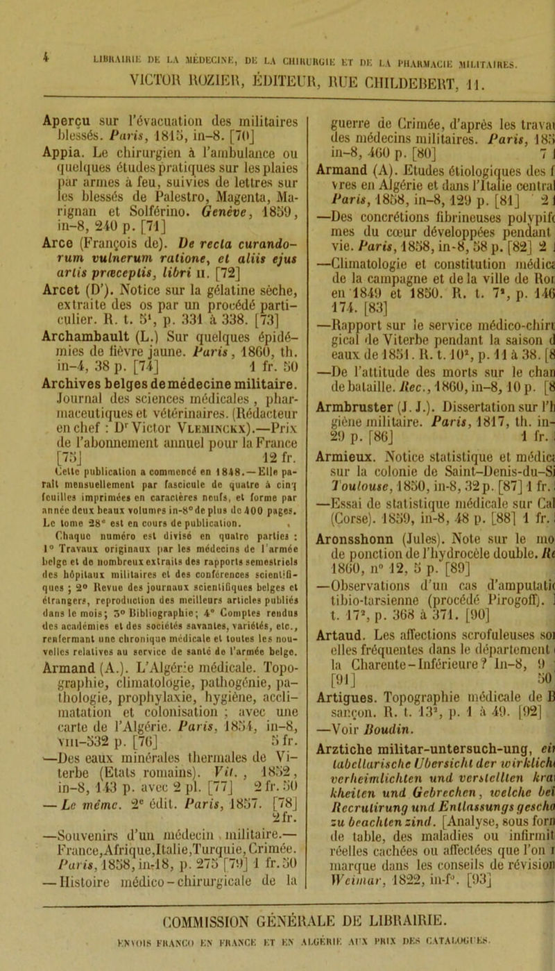 VICTOR ROZIER, ÉDITEUR, RUE CHILDEBERT, H. Aperçu sur l’évacuation des militaires blessés. Paris, 1815, in-8. [70] Appia. Le chirurgien à l’ambulance ou quelques études pratiques sur les plaies par armes à feu, suivies de lettres sur les blessés de Palestro, Magenta, Ma- rignan et Solférino. Genève, 1859, in-8, 240 p. [71] Arce (François de). De recla curando- rum vulnerum ratione, et aliis ejus urlis prœceplis, libri u. [72] Arcet (D’). Notice sur la gélatine sèche, extraite des os par un procédé parti- culier. R. t. 5‘, p. 331 à 338. [73] Archambault (L.) Sur quelques épidé- mies de lièvre jaune. Paris , 18G0, th. in-4, 38 p. [74] 1 fr. 50 Archives belges demédecinemilitaire. Journal des sciences médicales , phar- maceutiques et vétérinaires. (Rédacteur en chef : Dr Victor Vleminckx).—Prix de l’abonnement annuel pour la France [75] 12 fr. Celle publication a commencé en 1848. — Elle pa- rait mensuellement par fascicule de quatre à cinq feuilles imprimées en caractères neufs, et forme par année deux beaux volumes in-8°de plus de 400 pages. Le tome 28” est en cours de publication. , Chaque numéro est divisé en quatre parties : 1° Travaux originaux par les médecins de l'armée belge et do nombreux oxtrails des rapports semestriels des hôpitaux militaires cl des conférences scientifi- ques ; 2° Revue des journaux scientifiques belges et étrangers, reproduction des meilleurs articles publiés dans le mois; 3° Bibliographie; 4° Comptes rendus des académies et des sociétés savantes, variétés, etc., renfermant une chronique médicale et toutes les nou- velles relatives au service de santé do l’armée belge. Armand (A.). L’Algérie médicale. Topo- graphie, climatologie, patbogénie, pa- thologie, prophylaxie, hygiène, accli- matation et colonisation ; avec une carte de l’Algérie. Paris, 1854, in—8, Vm-532 p. [70] 5 fr. —Des eaux minérales thermales de Vi- terbe (Etals romains). Vit., 1852, in-8, 143 p. avec 2 pl. [77] 2 fr. 50 — Le même. 2e édit. Paris, 1857. [78] 2fr. —Souvenirs d’un médecin militaire.— France, Afrique,Italie,Turquie, Crimée. Paris, 1858, in-18, p. 275 [79] 1 l'r.50 — Histoire médico- chirurgicale de la guerre de Crimée, d’après les travai des médecins militaires. Paris, 183 in-8, 400 p. [80] 7 1 Armand (A). Etudes étiologiques des f vres en Algérie et dans l’Italie central Paris, 1858, in-8,129 p. [81] 21 —Des concrétions fibrineuses polypift mes du cœur développées pendant vie. Paris, 1858, in-8, 58 p. [82] 2 J —Climatologie et constitution média de la campagne et de la ville de Roi en 1849 et 1850. R. t. 7», p. 140 174. [83] —Rapport sur le service médico-chirt gical de Viterbe pendant la saison d eaux de 1851. R. 1.10», p. H à 38. [8 —De l’attitude des morts sur le chan de bataille. Kec., 1800, in-8,10 p. [8 Armbruster (J. J.). Dissertation sur l’h giène militaire. Paris, 1817, th. in- 29 p. [80] 1 fr. Armieux. Notice statistique et médici sur la colonie de Saint-Denis-du-Si Toulouse, 1850, in-8, 32 p. [87] 1 fr. ! —Essai de statistique médicale sur Cal (Corse). 1859, in-8, 48 p. L88] 1 fr. i Aronsshonn (Jules). Note sur le mo de ponct ion de l’hydrocèle double, lit 1800, n° 12, 5 p. [89] —Observations d’un cas d’amputatii tibio-tarsienne (procédé Pirogoff). 1 t. 17*, p. 308 à 371. [90] Artaud. Les affections scrofuleuses soi elles fréquentes dans le département i la Charente - Inférieure ? ln-8, 9 [91] 50 Artigues. Topographie médicale de 13 sar.çon. R. t. 13*, p. 1 à 49. ]92] —Voir ltoudin. Arzticlie militar-untersuch-ung, cii labcllurisclic Ubersichl der wirklicht vcrheimlichten und vcrslclllen kra\ klieilen und Gebrcchen, welche bei Rccrulirung und Enllassungs gcsclio zu bcachtcn zind. [Analyse, sous forn île table, des maladies ou infirmit réelles cachées ou affectées que Ton i marque dans les conseils de révision Weimar, 1822, in-R [93] COMMISSION GÉNÉRALE DE LIBRAIRIE.