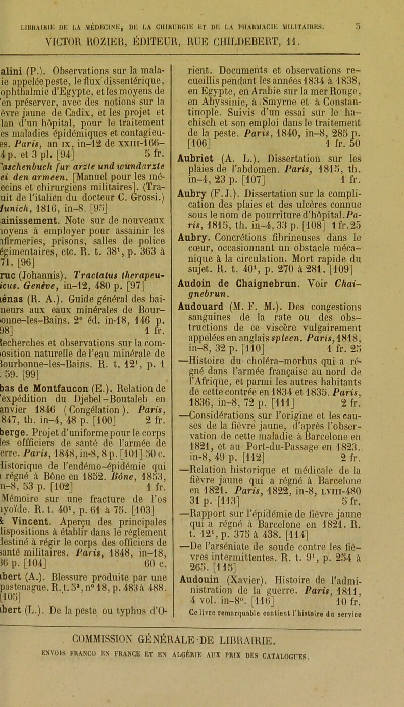 VICTOR ROZIER, ÉDITEUR, RUE CHILDEBERT, II. alini (P.). Observations sur la mala- ie appelée peste, le flux dissentérique, ophthalmie d’Egypte, et les moyens de 'en préserver, avec des notions sur la èvre jaune de Cadix, et les projet et lan d’un hôpital, pour le traitement es maladies épidémiques et contagieu- es. Paris, an ix, in—12 de xxm-166- 4p. et 3 pl. [94] Sfr. 'aschenbucli fur arzle undivundarzte ei den armeen. [Manuel pour les iné- ecins et chirurgiens militaires], (Tra- uit de l'italien du docteur C. Grossi.) lunich, 1816, in-8. [95] ainissement. Note sur de nouveaux îoyens à employer pour assainir les ifirmeries, prisons, salles de police égimentaires, etc. R. t. 381, p. 363 à 71. [96] rue (Johannis). Traclalus therapeu- icus. Genève, in-12, 480 p. [97] lénas (R. A.). Guide général des bai- lleurs aux eaux minérales de Bour- ionne-les-Bains. 2e éd. in-18, 146 p. 98] 1 fr. lecherches et observations sur la com- iosition naturelle de l’eau minérale de lourbonne-les-Bains. R. t. 12*, p. 1 . 59. [99] bas de Montfaucon (E.). Relation de 'expédition du Djebel-Boutaleb en anvier 1846 (Congélation). Paris, 847, th. in-4, 48 p. [100] 2 fr. berge. Projet d’uniforme pour le corps tes offiîciers de santé de l’armée de erre. Paris, 1848, in-8,8 p. [101] 50 c. listorique de l’endémo-épidémie qui i régné à Bône en 1852. Jiônc, 1853, n-8, 53 p. [102] 1 fr. Mémoire sur une fracture de l’os îyoïde. R. t. 40', p. 61 à 75. [103] k Vincent. Aperçu des principales lispositions à établir dans le règlement destiné à régir le corps des officiers de santé militaires. Paris, 1848, in-18, 16 p. [104] 60 c. ibert (A.). Blessure produite par une pasteriague. R. t. 5*, n° 18, p. 483à 488. [105] ibert (L.). De la peste ou typhus d’O rient. Documents et observations re- cueillis pendant les années 1834 à 1838, en Egypte, en Arabie sur la mer Rouge, en Abyssinie, à . Smyrne et à Constan- tinople. Suivis d’un essai sur le ha- chisch et son emploi dans le traitement de la peste. Paris, 1840, in-8, 285 p. [106] 1 fr. 50 Aubriet (A. L.). Dissertation sur les plaies de l’abdomen. Paris, 1815, th. in-4, 23 p. [107] 1 fr. Aubry (F. J.). Dissertation sur la compli- cation des plaies et des ulcères connue sous le nom de pourriture d’hôpital.Pa- ris, 1815, th. in-4,33 p. [108] 1 fr.25 Aubry. Concrétions fibrineuses dans le cœur, occasionnant un obstacle méca- nique à la circulation. Mort rapide du sujet. R. t. 401, p. 270 à 281. [109] Audoin de Chaignebrun. Voir Chai- gnebrun. Audouard (M. F. M.). Des congestions sanguines de la rate ou des obs- tructions de ce viscère vulgairement appelées en anglais spleen. Paris, 1818, in-8, 32 p. [110] 1 fr. 25 —Histoire du choléra-morbus qui a ré- gné dans l’armée française au nord de l’Afrique, et parmi les autres habitants de cette contrée en 1834 et 1835. Paris, 1836, in-8, 72 p. [111] 2 fr. —Considérations sur l’origine et les cau- ses de la fièvre jaune, d’après l’obser- vation de cette maladie à Barcelone en 1821, et au Port-du-Passage en 1823. in-8, 49 p. [112] 2 fr. —Relation historique et médicale de la fièvre jaune qui a régné à Barcelone en 1821. Paris, 1822, in-8, i.vm-480 31p. [113] Sfr. —Rapport sur l’épidémie de fièvre jaune qui a régné à Barcelone en 1821. R. t. 12', p. 375 à 438. [114] —De l’arséniate de soude contre les fiè- vres intermittentes. R. t. 9', p. 254 à 205. [115] Audouin (Xavier). Histoire de l’admi- nistration de la guerre. Paris, 1811, 4 vol. in-8°. [116] 10 fr. Ce livre remarquable contient l’histoire du service COMMISSION GÉNÉRALE-DE LIBRAIRIE.