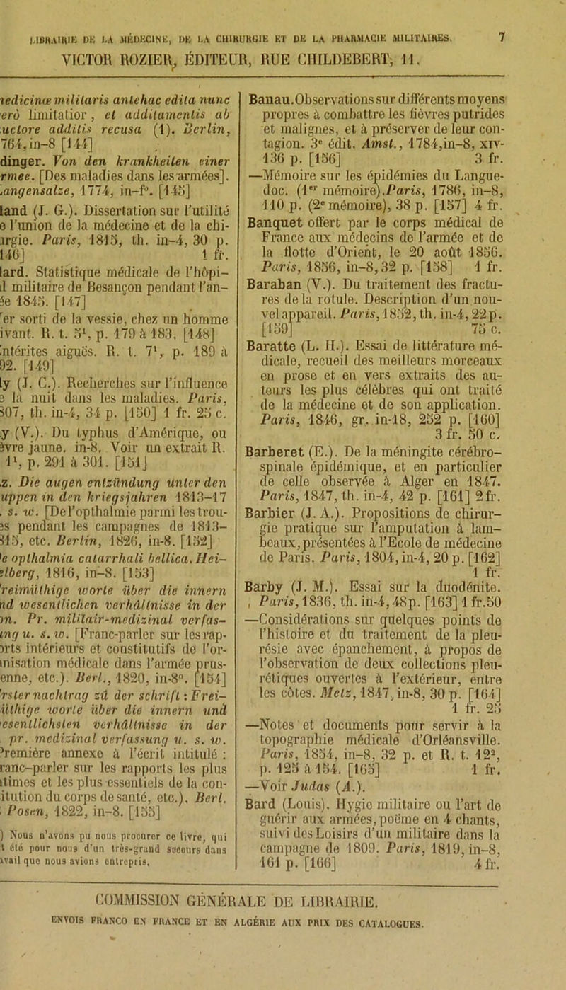 VICTOR ROZIER, ÉDITEUR, RUE CHILDEBERT, 11. iedicinte militaris anlehac édita nunc erô limitatior, cl addilamcnlis ab uclore additis récusa (1). Berlin, 764, in-8 [I M] dinger. Von den krankheilen einer rmee. [Des maladies dans les armées], .angensalze, 1771, in—f’. [143] land (J. G.). Dissertation sur l’utilité e l’union de la médecine et de la chi- .îrgie. Paris, 1815, th. in-4, 30 p. 146] i ff. lard. Statistique médicale de l’hôpi— il militaire de Besançon pendant Tan- Je 1843. [147] rer sorti de la vessie, chez un homme ivant. R. t. 5l, p. 179 à 183. [148] intentes aiguës. R. t. 71, p. 189 il 92. [149] ly (J. C.). Recherches sur l’influence 3 la nuit dans les maladies. Paris, s07, th. in-4, 34 p. [130] 1 fr. 23 c. y (V.). Du typhus d’Amérique, ou Jvre jaune, in-8. Voir un extrait R. ll, p. 291 à 301. [131] ,z. Die augen cnlzündung unlcr den uppen in den kriegsjahren 1813-17 . s. w. [DeTopthalmio parmi lestrou- ;s pendant les campagnes de 1813- 113, etc. Berlin, 1826, in-8. [132] ]e oplhalmia catarrhali bcllica.Hei- dberg, 1816, in-8. [133] 'reimïithige icorle über die innern nd loescntlichen verhûllnisse in der m. Pr. miUlair-mcdizinal verfas- mgu. s. te. [Franc-parler sur les rap- pris intérieurs et constitutifs de l’or- misation médicale dans l’armée prus- enne, etc.). BerL, 1820, in-8°. [134] 'rsler naclilrag zû der schrifl, :Frei- iilhige toorle über die innern unà esenllichslen vcrhdltnisse in der pr. médicinal Derfassung u. s. w. }remière annexe à l’écrit intitulé : ranc-parler sur les rapports les plus itimes et les plus essentiels de la con- itution du corps de santé, etc.). Bcrl. : Posen, 1822, in-8. [133] ) Nous n’avons pu nous procurer cc livre, qui t élé pour nous d’un très-grand socours dans xvail que nous avions onlvepris. Banau.Observations sur différents moyens propres à combattre les fièvres putrides et malignes, et préserver de leur con- tagion. 3° édit. Amsl., 1784,in-8, xiv- 136 p. [156] 3 fr. —Mémoire sur les épidémies du Langue- doc. (1er mémoire).Paris, 1786, in-8, 110 p. (2° mémoire), 38 p. [157] 4 fr. Banquet offert par le corps médical de France aux médecins de l’armée et de la flotte d’Orient, le 20 août 1856. Paris, 1856, in-8,32 p. [138] 1 fr. Baraban (V.). Du traitement des fractu- res delà rotule. Description d’un nou- vel appareil. Paris, 1852, th. in-4,22 p. [159] 75 c. Baratte (L. IL). Essai de littérature mé- dicale, recueil des meilleurs morceaux en prose et en vers extraits des au- teurs les plus célèbres qui ont traité de la médecine et de son application. Paris, 1846, gr, in-18, 252 p. [160] 3 fr. 50 c. Barberet (E.). De la méningite cérébro- spinale épidémique, et en particulier de celle observée à Alger en 1847. Paris, 1847, th. in-4, 42 p. [161] 2fr. Barbier (J. A.). Propositions de chirur- gie pratique sur l’amputation à lam- beaux, présentées à l’Ecole de médecine de Paris. Paris, 1804, in-4,20 p. [162] 1 fr. Barby (J. M.). Essai sur la duodénite. , Paris, 1836, th. in-4,48p. [163] 1 fr.50 —Considérations sur quelques points de l’histoire et du traitement de la pleu- résie avec épanchement, à, propos de l’observation de deux collections pleu- rétiques ouvertes à l’extérieur, entre les côtes. Mets, 1847, in-8, 30 p. [164] 1 fr. 23 —Notes et documents pour servir ii la topographie médicale d’Orléansville. Paris, 1854, in-8, 32 p. et R. t. 12% p. 125 à 164. [165] 1 fr. —Voir Judas (A.). Bard (Louis). Hygie militaire ou l’art de guérir aux armées,poBme en 4 chants, suivi des Loisirs d’un militaire dans la campagne de 1809. Paris, 1819, in-8, 161 p. [166] 4 fr. COMMISSION GÉNÉRALE DE LIBRAIRIE.