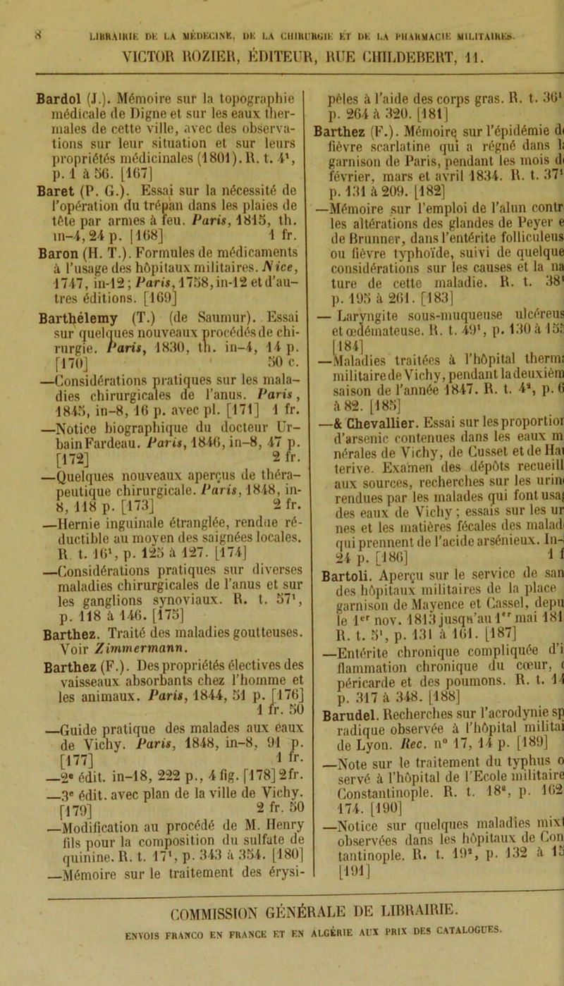 VICTOR ROZIER, ÉDITEUR, RUE CHILDEBERT, 11. Bardol (J.). Mémoire sur la topographie médicale de Digne et sur les eaux ther- males de cette ville, avec des observa- tions sur leur situation et sur leurs propriétés médicinales (1801). 1\. t. O, p. 1 à 56. [167] Baret (P. G.). Essai sur la nécessité de l’opération du trépan dans les plaies de tête par armes à feu. Paris, 1815, th. m-4,24 p. |168] 1 fr. Baron (H. T.). Formules de médicaments à l’usage des hôpitaux militaires. Nice, 1747, in-12 ; Paris, 1758, in-12 et d’au- tres éditions. [169] Barthélemy (T.) (de Saumur). Essai sur quelques nouveaux procédés de chi- rurgie. Paris, 1830, tn. in-4, 14 p. [170] ' 50 c. —Considérations pratiques sur les mala- dies chirurgicales de l’anus. Paris, 1845, in-8, 16 p. avec pl. [171] 1 fr. —Notice biographique du docteur Ur- bain Fardeau. Paris, 1846, in-8, 47 p. [172] 2 fr. —Quelques nouveaux aperçus de théra- peutique chirurgicale. Paris, 1848, in- 8, -118 p. [173] 2 fr. —Hernie inguinale étranglée, rendue ré- ductible au moyen des saignées locales. R t. 16% p. 125 à 127. [174] —Considérations pratiques sur diverses maladies chirurgicales de l’anus et sur les ganglions synoviaux. R. t. 57% p. 118 à 146. [175] Barthez. Traité des maladies goutteuses. Voir Zimmermann. Barthez (F.). Des propriétés électives des vaisseaux absorbants chez l'homme et les animaux. Paris, 1844, 51 p. [176] 1 fr. 50 —Guide pratique des malades aux eaux de Vichy. Paris, 1848, in-8, 91 p. [177] 1 fr- —2* édit, in-18, 222 p., 4fig. [178] 2fr. —3e édit, avec plan de la ville de Vichy. [179] 2 fr. 50 —Modification au procédé de M. Henry lils pour la composition du sulfate de quinine. R. t. 17% p. 343 a 354. [180] —Mémoire sur le traitement des érysi- pèles à l’aide des corps gras. R. t. 361 p. 264 à 320. [181] Barthez (F.). Mémoire sur l’épidémie di fièvre scarlatine qui a régné dans 1; garnison de Paris, pendant les mois^li février, mars et avril 1834. R. t. 37* p. 131 il 209. [182] —Mémoire sur l’emploi de l’alun contr les altérations des glandes de Peyer e de Brunner, dans l’entérite folliculeus ou fièvre typhoïde, suivi de quelque considérations sur les causes et la na ture de cette maladie. R. t. 38' p. 195 à 261. [183] — Laryngite sous-muqueuse ulcéreus etœdémateuse. R. t. 49% p. 130 à 155 [184] —Maladies traitées à l’hôpital thermi militairede Vichy, pendant ladeuxièm saison de Tannée 1847. R. t. 4% p. 6 ;ï 82. [185] —& Chevallier. Essai sur lesproportior d’arsenic contenues dans les eaux m nérales de Vichy, de Cusset et de Hat terive. Examen des dépôts recueill aux sources, recherches sur les uriw rendues par les malades qui font usaj des eaux de Vichy ; essais sur les ur nés et les matières fécales des malad qui prennent de l’acide arsénieux. In-i 24 p. [186] 1 t Bartoli. Aperçu sur le service de san des hôpitaux militaires de la place garnison de Mayence et Cassel, depu le 1er nov. 1813 jusqu’au 1er mai 181 R. t. 5% p. 131 .ï 161. [187] —Entérite chronique compliquée d’i flammation chronique du cœur, ( péricarde et des poumons. R. t. 11 p. 317 i\ 348. [188] Barudel. Recherches sur l’acrodynie sp radique observée à l’hôpital militai de Lyon. Rec. n° 17, 14 p. [189] —Note sur le traitement du typhus o servé à l’hôpital de l’Ecole militaire Constantinople. R. t. 18% p. 162 174. [190] —Notice sur quelques maladies mixl observées dans les hôpitaux de Con tantinople. R. t. 19% p. 132 il 15 [191] COMMISSION GÉNÉRALE DE LIBRAIRIE.