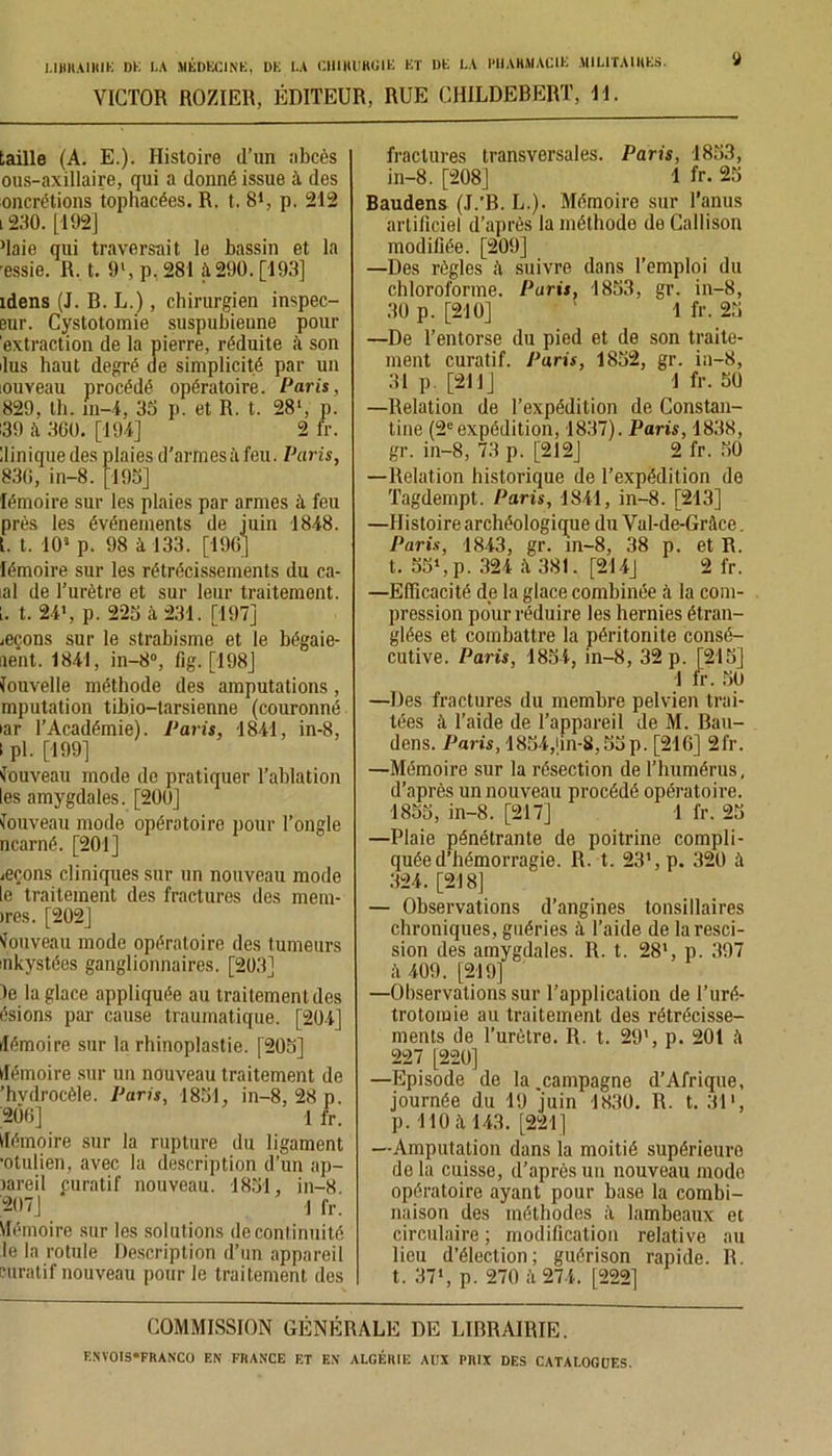 VICTOR ROZIER, ÉDITEUR, RUE CHILDEBERT, 11. ÿ taille (A. E.). Histoire (l’un abcès ous-axillaire, qui a donné issue à des oncrétions tophacées. R. t. 81, p. 212 l 230. [ 192J Maie qui traversait le bassin et la ressie. R. t. 9‘, p. 281 à 290. [193] idens (J. B. L.), chirurgien inspec- eur. Cystotomie suspubienne pour extraction de la pierre, réduite à son lus haut degré de simplicité par un iouveau procédé opératoire. Paris, 829, th. in-4, 35 p. et R. t. 28l, p. 139 à 360. [194] 2 fr. llinique des plaies d’armes à feu. Paris, 836, in—8. [195] fémoire sur les plaies par armes à feu près les événements de juin 1848. t. t. 10* p. 98 à 133. [196] lémoire sur les rétrécissements du ca- ial de l’urètre et sur leur traitement. 1. t. 24', p. 225 à 231. [197] jeçons sur le strabisme et le bégaie- ment. 1841, in-8°, fig. [198J louvelle méthode des amputations , mputation tibio-tarsienne (couronné iar l’Académie). Paris, 1841, in-8, I pl. [199] Nouveau mode de pratiquer l’ablation les amygdales. [200] Nouveau mode opératoire pour l’ongle ncarné. [201] ieçons cliniques sur un nouveau mode le traitement des fractures des mem- >res. [202] Nouveau mode opératoire des tumeurs inkystées ganglionnaires. [203] le la glace appliquée au traitement des ésions par cause traumatique. [204] démoire sur la rhinoplastie. [205] (lémoire sur un nouveau traitement de ’hvdrocèle. Paris, 1851, in-8, 28 p. ;206] 1 fr. Mémoire sur la rupture du ligament •otulien, avec la description d’un ap- lareil curatif nouveau. 1851, in-8 207] j fr. Mémoire sur les solutions de continuité le la rotule Description d’un appareil curatif nouveau pour le traitement des fractures transversales. Paris, 1853, in-8. [208] 1 fr. 25 Baudens (J.’B. L.). Mémoire sur l’anus artificiel d’après la méthode de Callison modifiée. [209] —Des règles à suivre dans l’emploi du chloroforme. Paris, 1853, gr. in-8, 30 p. [210] 1 fr. 25 —De l’entorse du pied et de son traite- ment curatif. Paris, 1852, gr. in-8, 31 p. [211J 1 fr. 50 —Relation de l’expédition de Constan- tine (2eexpédition, 1837). Paris, 1838, gr. in-8, 73 p. [212] 2 fr. 50 —Relation historique de l’expédition de Tagdempt. Paris, 1841, in-8. [213] —Histoire archéologique du Vul-de-Gràce. Paris, 1843, gr. in-8, 38 p. et R. t. 55',p. 324 381. [214] 2 fr. —Efficacité de la glace combinée à la com- pression pour réduire les hernies étran- glées et combattre la péritonite consé- cutive. Paris, 1854, in-8, 32 p. [215] ! fr. 50 —Des fractures du membre pelvien trai- tées à l’aide de l’appareil de M. Bau- dens. Paris, 1854,(in-8,55p. [216] 2fr. —Mémoire sur la résection de l’humérus, d’après un nouveau procédé opératoire. 1855, in-8. [217] 1 fr. 25 —Plaie pénétrante de poitrine compli- quée d’hémorragie. R. t. 23', p. 32ü à 324. [218] — Observations d’angines tonsillaires chroniques, guéries il l’aide de la resci- sion des amygdales. R. t. 28', p. 397 ii 409. [219] —Observations sur l’application de l’uré- trotomie au traitement des rétrécisse- ments de l’urètre. R. t. 29', p. 201 il 227 [220] —Episode de la .campagne d’Afrique, journée du 19 juin 1830. R. t. 31', p. 110 à 143. [221] —Amputation dans la moitié supérieure delà cuisse, d’après un nouveau modo opératoire ayant pour base la combi- naison des méthodes il lambeaux et circulaire ; modification relative au lieu d’élection; guérison rapide. R. t. 37', p. 270 à 274. [222] COMMISSION GÉNÉRALE DE LIBRAIRIE.