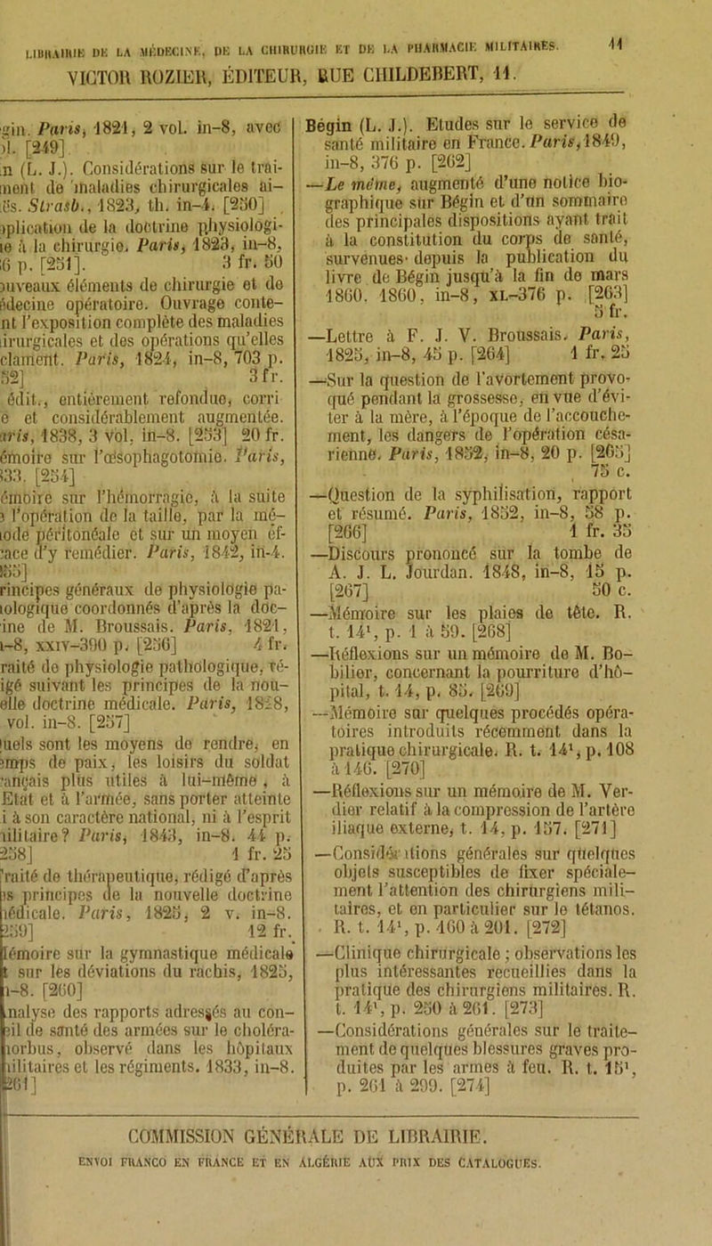 VICTOR ROZIER, ÉDITEUR, RUE CIULDEBERT, H. gin. Paris, 1821, 2 vol. in—8, avec il. [249], n (L. J.). Considérations sur le trai- mont de maladies chirurgicales ai- :15s. Slrasb., 1828, th. in—4. [230] iplication de la doctrine physiolôgi- le à la chirurgie, Paris, 1823, in-8, iG p. [251]. 3 fr. 50 niveaux éléments de chirurgie et de ôdecine opératoire. Ouvrage conte- nt l’exposition complète des maladies irurgicales et des opérations qu’elles clament. Paris, 1821, in-8, 703 p. 32] Sfr. édit., entièrement refondue, corri e et considérablement augmentée. ans, 1838, 3 vol, in-8. [233] 20 fr. émoife sur ToéSophagotomie. Paris, 133. [234] éinoîrc sur l’hémorragie, à la suite 3 l’opération de la taille, par la mé- lode péritonéale et sur un moyen êf- lace d’y remédier. Paris, 1842, in-4. 133] rincipes généraux de physiologie pa- lologique coordonnés d’après la dOc- ine de M. Broussais. Paris, 1821, i-8, xxiv-390 p, [23G] 4 fr. raité de physiologie pathologique, ré- igé suivant les principes de la nou- elle doctrine médicale. Paris, 1828, vol. in-8. [237] juels sont les moyens do rendre, en 3mps de paix, ies loisirs du soldat •ançais plus utiles à lui-mème, à Etat et à l’armée, sans porter atteinte i à son caractère national, ni il l’esprit lilitaire? Paris, 18-43, in-8. 44 p. 238] 1 fr. 23 i raité de thérapeutique, rédigé d’après is principes île lu nouvelle doctrine îédicale. Paris, 1823 , 2 v. in-8. 139] 12 fr. lémoire sur la gymnastique médicale t sur les déviations du rachis, 1823, 1-8. [2G0] nalyse des rapports adressés au con- îil de santé des armées sur le choléra- lorbus, observé dans les hôpitaux îilitaires et les régiments. 1833, in-8. 2GI ] Bégin (L. J.). Eludes sur le service de santé militaire en France. Paris,\849, in-8, 37G p. [202] —Le meme, augmenté d’une notice bio- graphique sur Bégin et d’nn séminaire des principales dispositions ayant trait à la constitution du corps de santé, survenues’ depuis la publication du livre de Bégin jusqu’à la fin de mars 18G0. 1860, in-8, xl-376 p. [2G3] 3 fr. —Lettre à F. J. V. Broussais, Paris, 1823, in-8, 43 p. [264] 1 fr. 23 —'Sur la question de l'avortement provo- qué pendant la grossesse, en vue d’évi- ter à la mère, à l’époque de l'accouche- ment, les dangeTs de l’opération césa- rienne. Paris, 1832, in-8, 20 p. [203] 75 c. —Question de la syphilisation, rapport et résumé. Paris, 1852, in-8, 58 p. [2G6] 1 fr. 35 —Discours prononcé sur la tombe de A. J. L. Jourdan. 18-48, in-8, 15 p. [267] 50 c. —Mémoire sur les plaies de tête. R. t. 141, p. 1 à 59. [2G8] —Réflexions sur un mémoire de M. Bo- bilier, concernant la pourriture d’hô- pital, 1.14, p. 85. [2G9] —Mémoire sur quelques procédés opéra- toires introduits récemment dans la praliquo chirurgicale. R. t. 14*^.108 il 146. [270] —Réflexions sur un mémoire de M. Ver- dier relatif à la compression de l’artère iliaque externe, t. 14, p. 157. [271] —Considér liions générales sur quelques objels susceptibles de fixer spéciale- ment l’attention des chirurgiens mili- taires, et en particulier sur le tétanos. . R. t. 14‘, p. 4GO à 201. [272] —Clinique chirurgicale ; observations les plus intéressantes recueillies dans la pratique des chirurgiens militaires. R. t. 14’, p. 250 ô,261. [273] —Considérations générales sur le traite- ment de quelques blessures graves pro- duites par les armes à feu. R. t. 15’, p. 261 à 299. [274] COMMISSION GÉNÉRALE DE LIBRAIRIE.