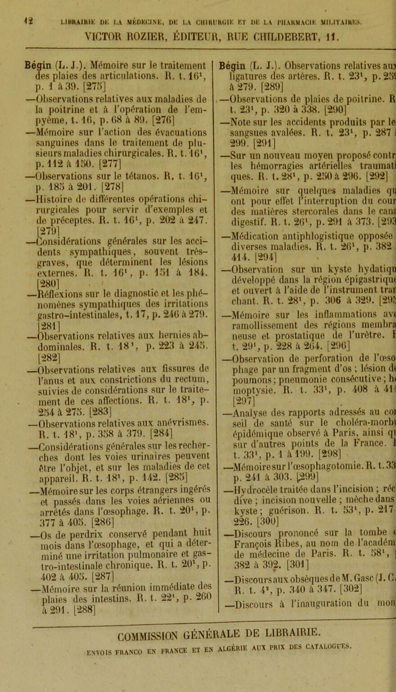 VICTOR ROZIER, ÉDITEUR, RUE CHILDEBERT, 11. Bégin (L. J.). Mémoire sur le traitement des plaies des articulations. R. t. 16', p. 1 à 39. [275] —Observations relatives aux maladies de la poitrine et il l’opération de l’em- pyème, 1.16, p. (58 il 89. [276] —Mémoire sur l’action des évacuations sanguines dans le traitement de plu- sieurs maladies chirurgicales. R. 1.16', p. 112 à 150. [277] —Observations sur le tétanos. R. t. 16', p. 185 à 201. [278] —Histoire de différentes opérations chi- rurgicales pour servir d’exemples et de préceptes. R. t. 16', p. 202 à 247. [279] —Considérations générales sur les acci- dents sympathiques, souvent très- graves, que déterminent les lésions externes. R. t. 16', p. 151 à 184. [280] . ' —Réflexions sur le diagnostic et les phé- nomènes sympathiques des irritations gastro-intestinales, 1.17, p. 246 à 279. 1281] —Observations relatives aux hernies ab- dominales. R. t. 18’, p. 223 à 245. [282] —Observations relatives aux fissures de l’anus et aux constrictions du rectum, suivies de considérations sur le traite- ment de ces affections. R. t. 18', p. 254 à 275. [283] —Observations relatives aux anévrismes. R. t. 18', p.358 à 379. [284] —Considérations générales sur les recher- ches dont les voies urinaires peuvent être l’objet, et sur les maladies de cet appareil. R. t. 18', p. 142. [285] —Mémoire sur les corps étrangers ingérés et passés dans les voies aériennes ou arrêtés dans l’œsophage. R. t. 20', p. 377 à 405. [286] Os de perdrix conservé pendant huit mois dans l’œsophage, et qui a déter- miné une irritation pulmonaire et gas- tro-intestinale chronique. R. t. 20', p. 402 à 405. [287] —Mémoire sur la réunion immédiate des plaies des intestins. R. t. 22', p. 260 il 291. [288] Bégin (L. J.). Observations relatives auj ligatures des artères. R. t. 23', p.255 ii 279. ]289] —Observations de plaies de poitrine. R t. 23', p. 320 à 338. [290] —Note sur les accidents produits par le sangsues avalées. R. t. 23', p. 287 i 299. [291] —Sur un nouveau moyen proposé contr les hémorragies artérielles traumati ques. R. t. 28', p. 250 à 296. [292] —Mémoire sur quelques maladies qu ont pour effet l’interruption du cour des matières stercorales dans le cana digestif. R. t. 26', p. 291 à 373. [293 —Médication antiphlogistique opposée diverses maladies. R. t. 26', p. 382 414. [294] —Observation sur un kyste hydatiqu développé dans la région épigastrique et ouvert à l’aide de l’instrument trar chant. R. t. 28», p. 306 à 329. [292 —Mémoire sur les inflammations ave ramollissement des régions inembra neuse et prostatique île l’urètre. 1 t. 29*, p. 228 à 264. [296] —Observation de perforation de l’œso pliage par un fragment d’os ; lésion de poumons; pneumonie consécutive ; h» inoptysie. R. t. 33', p. 408 à 411 [297] —Analyse des rapports adressés au coi seil de santé sur le choléra-morbi épidémique observé à Paris, ainsi qt sur d’autres points de la France. 1 t. 33', p. 1 à 199. [298] —Mémoiresur l’œsophagotomie. R. t. 33 p. 241 il 303. [299] —Hydrocèle traitée dans l’incision ; réc dive ; incision nouvelle ; mèche dans kyste; guérison. R. t. 53', p. 217 226. [300] —Discours prononcé sur la tombe e François Ribes, au nom de l’académ de médecine de Paris. R. t. 58', ] 382 ii 392. [301] —Discoursaux obsèques de M. Gasc (J. C. R. t. 4*, p. 340 il 347. [302] Discours à l’inauguration du mon COMMISSION GÉNÉRALE DE LIBRAIRIE.